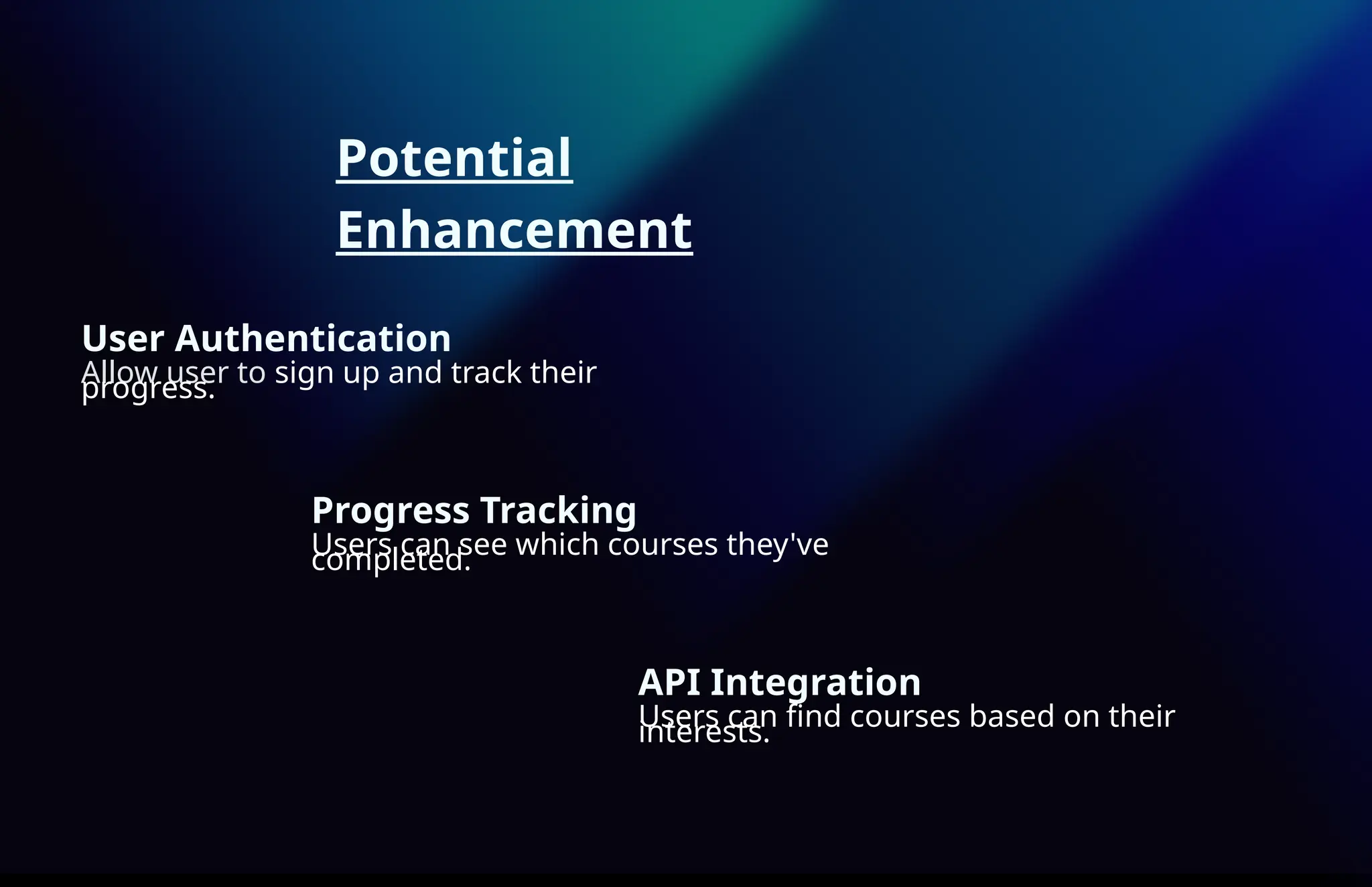 Potential
Enhancement
User Authentication
Allow user to sign up and track their
progress.
Progress Tracking
Users can see which courses they've
completed.
API Integration
Users can find courses based on their
interests.
 