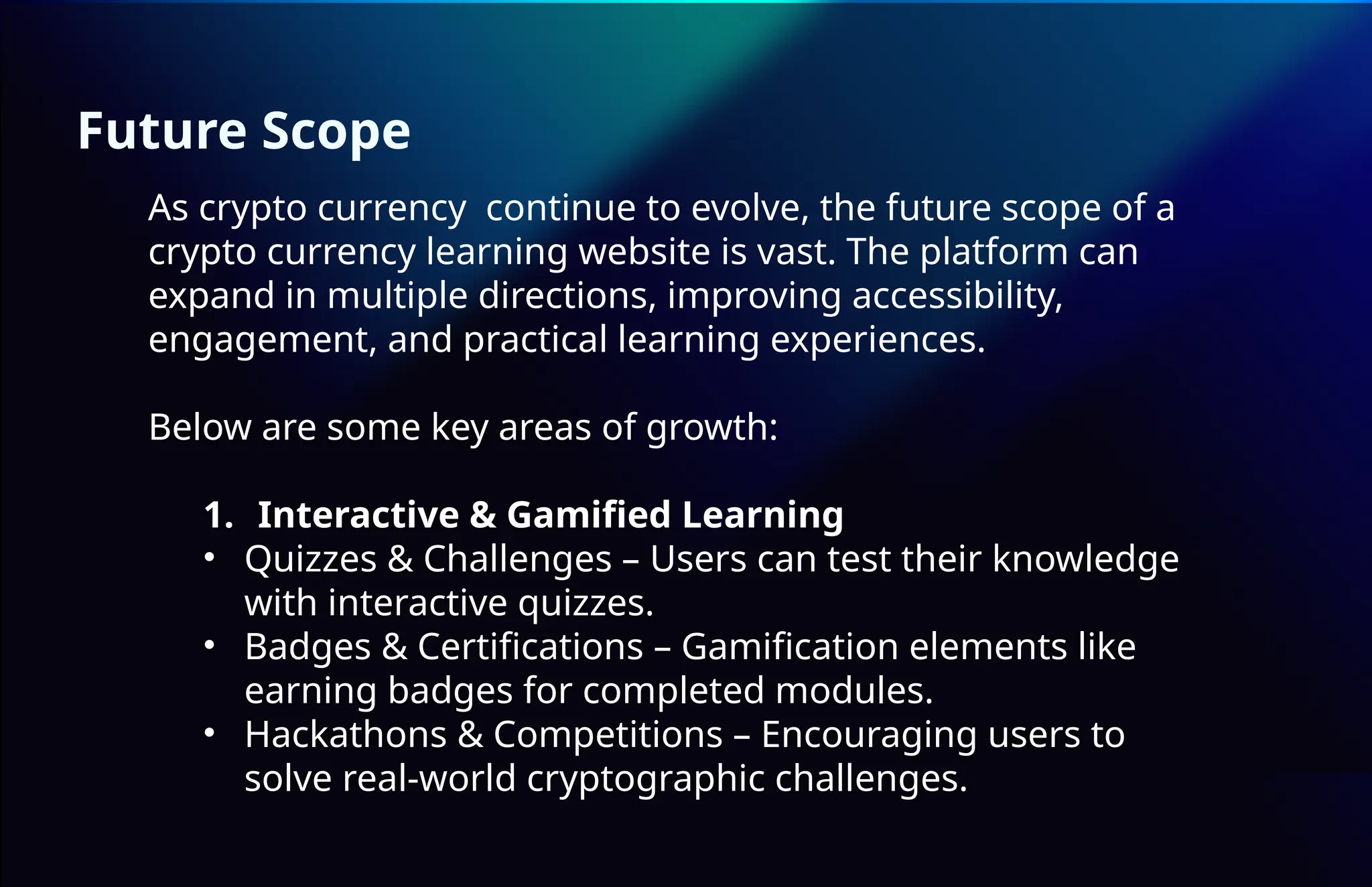 Future Scope
As crypto currency continue to evolve, the future scope of a
crypto currency learning website is vast. The platform can
expand in multiple directions, improving accessibility,
engagement, and practical learning experiences.
Below are some key areas of growth:
1. Interactive & Gamified Learning
• Quizzes & Challenges – Users can test their knowledge
with interactive quizzes.
• Badges & Certifications – Gamification elements like
earning badges for completed modules.
• Hackathons & Competitions – Encouraging users to
solve real-world cryptographic challenges.
 