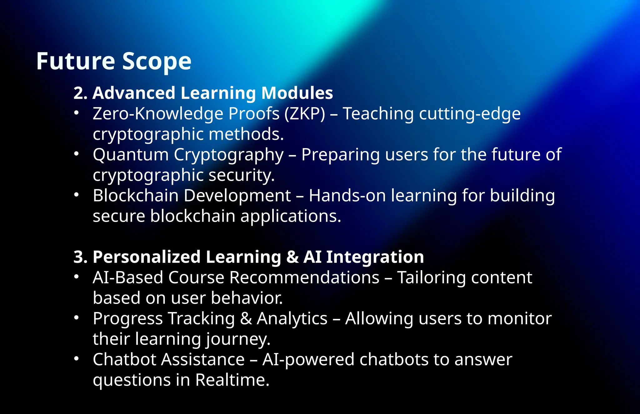 2. Advanced Learning Modules
• Zero-Knowledge Proofs (ZKP) – Teaching cutting-edge
cryptographic methods.
• Quantum Cryptography – Preparing users for the future of
cryptographic security.
• Blockchain Development – Hands-on learning for building
secure blockchain applications.
3. Personalized Learning & AI Integration
• AI-Based Course Recommendations – Tailoring content
based on user behavior.
• Progress Tracking & Analytics – Allowing users to monitor
their learning journey.
• Chatbot Assistance – AI-powered chatbots to answer
questions in Realtime.
Future Scope
 