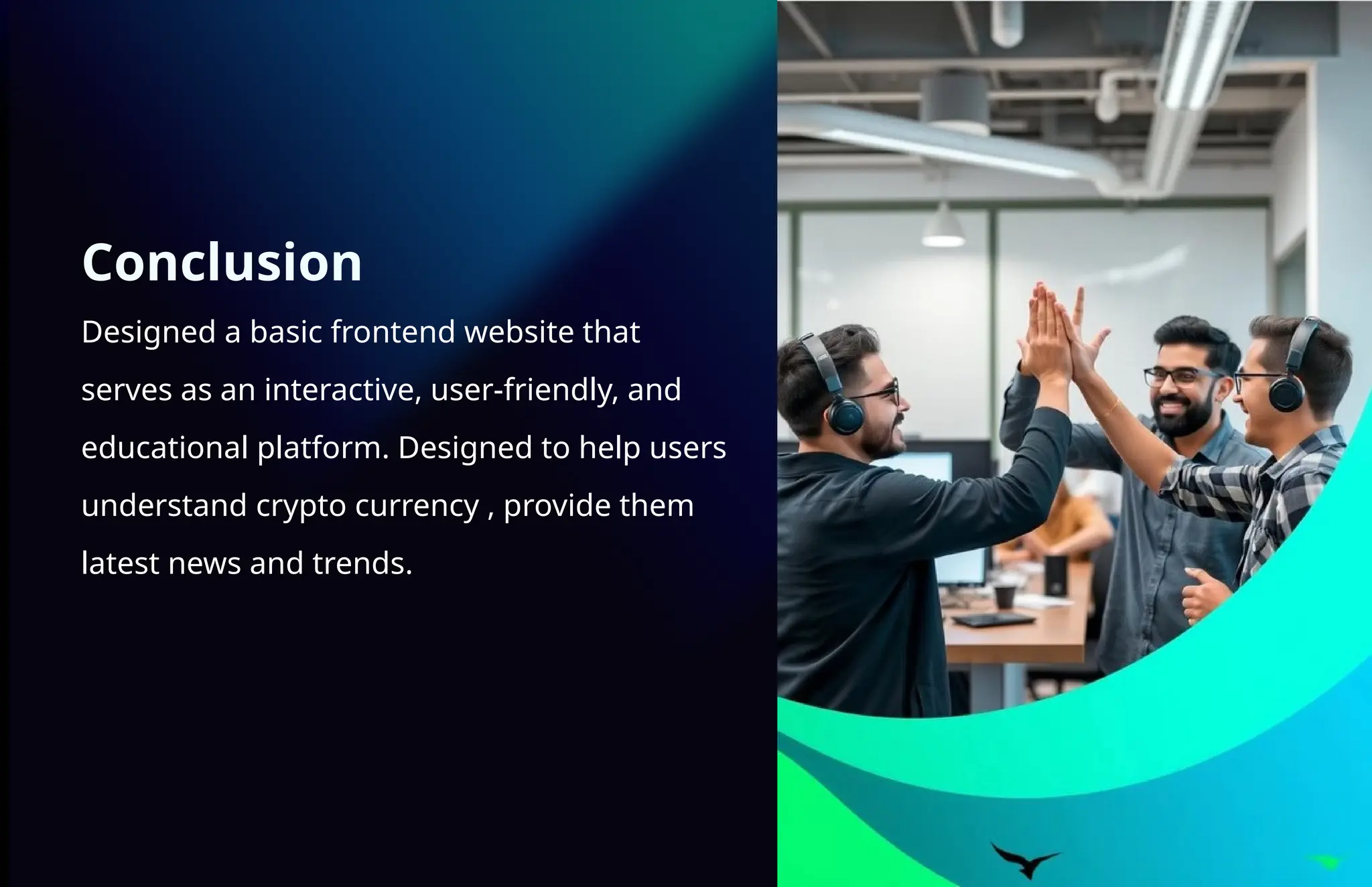 Conclusion
Designed a basic frontend website that
serves as an interactive, user-friendly, and
educational platform. Designed to help users
understand crypto currency , provide them
latest news and trends.
 