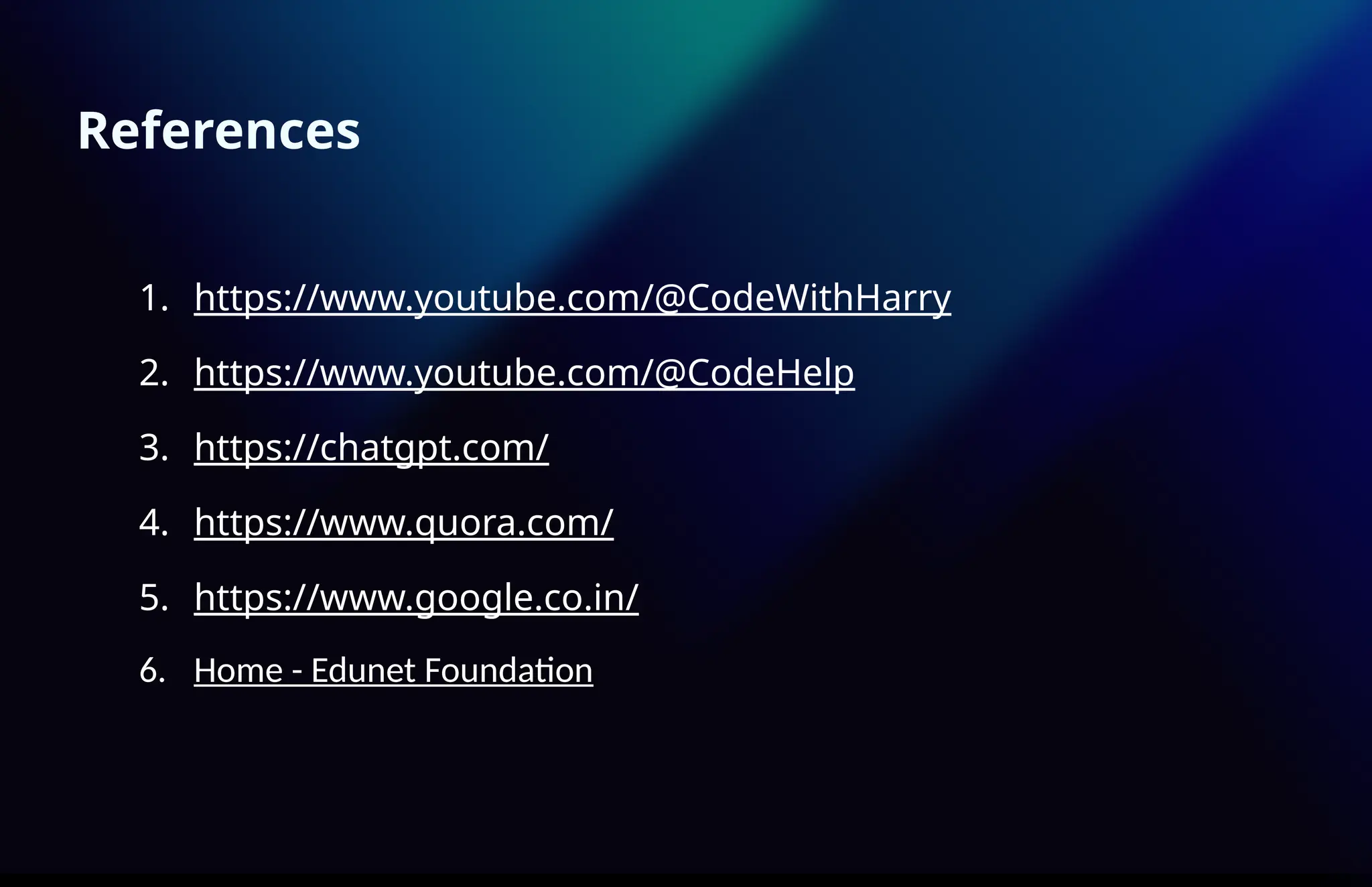 References
1. https://www.youtube.com/@CodeWithHarry
2. https://www.youtube.com/@CodeHelp
3. https://chatgpt.com/
4. https://www.quora.com/
5. https://www.google.co.in/
6. Home - Edunet Foundation
 