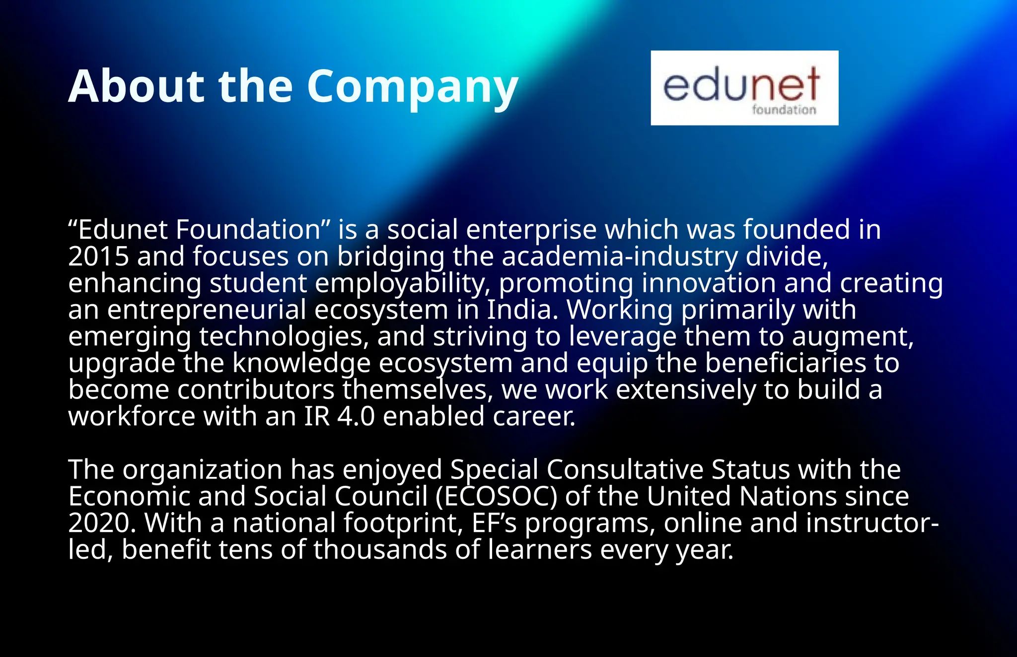 About the Company
“Edunet Foundation” is a social enterprise which was founded in
2015 and focuses on bridging the academia-industry divide,
enhancing student employability, promoting innovation and creating
an entrepreneurial ecosystem in India. Working primarily with
emerging technologies, and striving to leverage them to augment,
upgrade the knowledge ecosystem and equip the beneficiaries to
become contributors themselves, we work extensively to build a
workforce with an IR 4.0 enabled career.
The organization has enjoyed Special Consultative Status with the
Economic and Social Council (ECOSOC) of the United Nations since
2020. With a national footprint, EF’s programs, online and instructor-
led, benefit tens of thousands of learners every year.
 