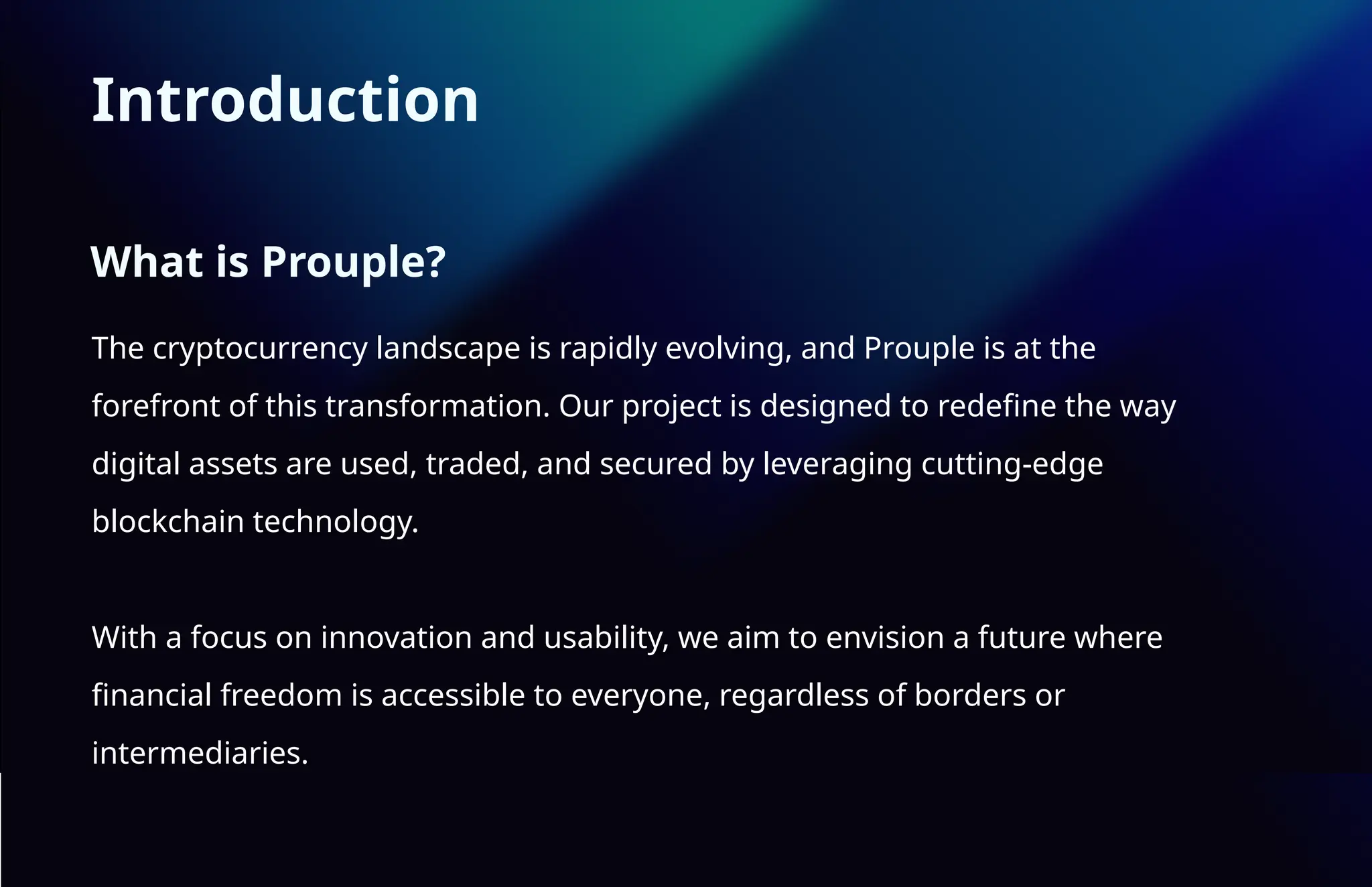Introduction
The cryptocurrency landscape is rapidly evolving, and Prouple is at the
forefront of this transformation. Our project is designed to redefine the way
digital assets are used, traded, and secured by leveraging cutting-edge
blockchain technology.
With a focus on innovation and usability, we aim to envision a future where
financial freedom is accessible to everyone, regardless of borders or
intermediaries.
What is Prouple?
 