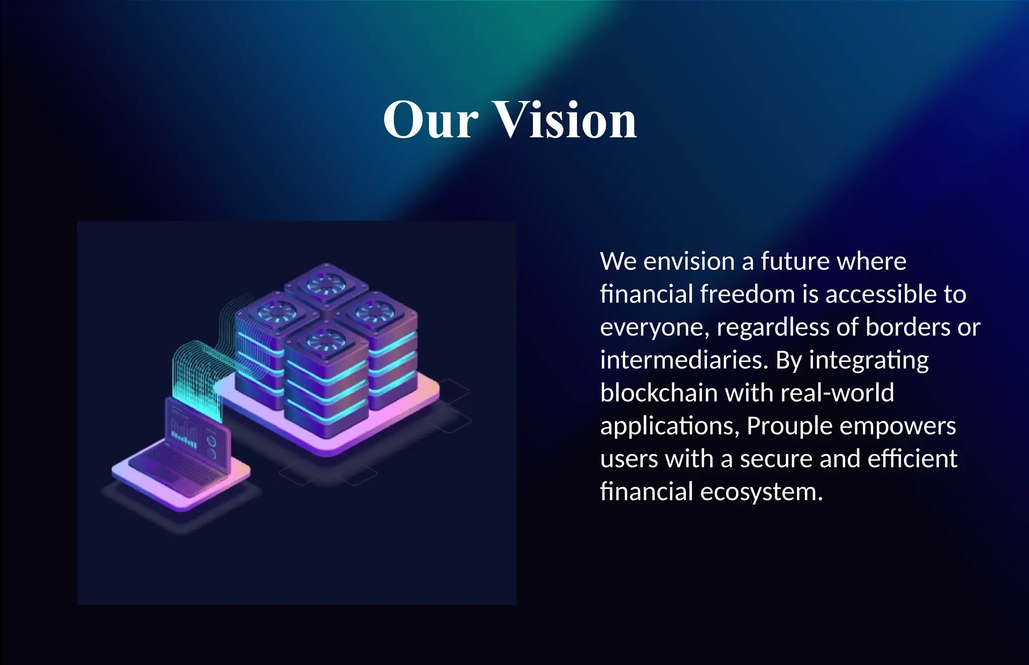 Our Vision
We envision a future where
financial freedom is accessible to
everyone, regardless of borders or
intermediaries. By integrating
blockchain with real-world
applications, Prouple empowers
users with a secure and efficient
financial ecosystem.
 