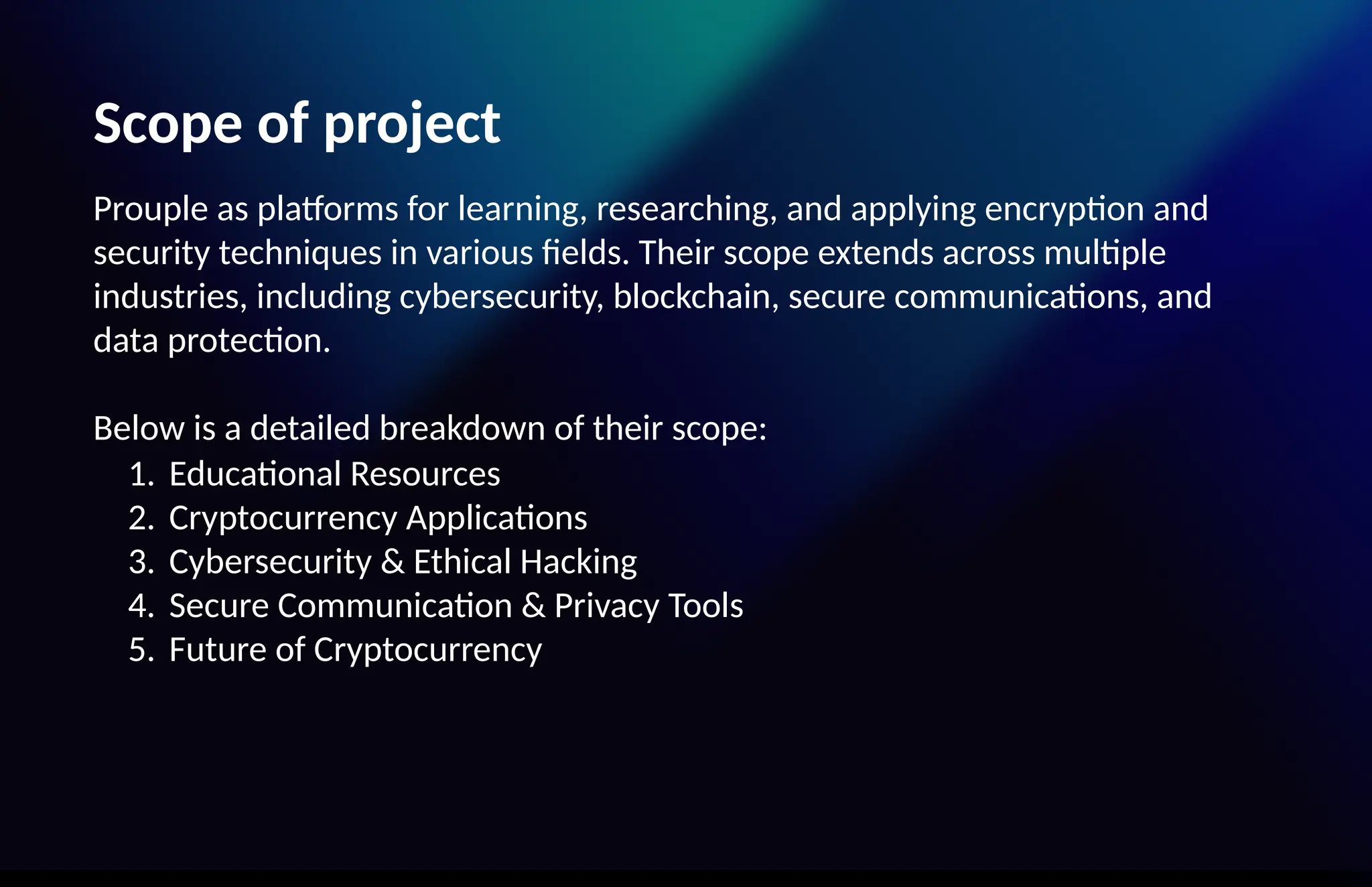Scope of project
Prouple as platforms for learning, researching, and applying encryption and
security techniques in various fields. Their scope extends across multiple
industries, including cybersecurity, blockchain, secure communications, and
data protection.
Below is a detailed breakdown of their scope:
1. Educational Resources
2. Cryptocurrency Applications
3. Cybersecurity & Ethical Hacking
4. Secure Communication & Privacy Tools
5. Future of Cryptocurrency
 