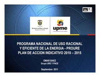 PROGRAMA NACIONAL DE USO RACIONAL
  Y EFICIENTE DE LA ENERGIA - PROURE
 PLAN DE ACCION INDICATIVO 2010 – 2015
               OMAR BAEZ
             Grupo URE Y FNCE

              Septiembre 2011
 