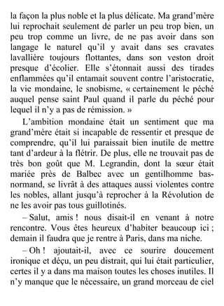 la façon la plus noble et la plus délicate. Ma grand’mère
lui reprochait seulement de parler un peu trop bien, un
peu trop comme un livre, de ne pas avoir dans son
langage le naturel qu’il y avait dans ses cravates
lavallière toujours flottantes, dans son veston droit
presque d’écolier. Elle s’étonnait aussi des tirades
enflammées qu’il entamait souvent contre l’aristocratie,
la vie mondaine, le snobisme, « certainement le péché
auquel pense saint Paul quand il parle du péché pour
lequel il n’y a pas de rémission. »
    L’ambition mondaine était un sentiment que ma
grand’mère était si incapable de ressentir et presque de
comprendre, qu’il lui paraissait bien inutile de mettre
tant d’ardeur à la flétrir. De plus, elle ne trouvait pas de
très bon goût que M. Legrandin, dont la sœur était
mariée près de Balbec avec un gentilhomme bas-
normand, se livrât à des attaques aussi violentes contre
les nobles, allant jusqu’à reprocher à la Révolution de
ne les avoir pas tous guillotinés.
    – Salut, amis ! nous disait-il en venant à notre
rencontre. Vous êtes heureux d’habiter beaucoup ici ;
demain il faudra que je rentre à Paris, dans ma niche.
    – Oh ! ajoutait-il, avec ce sourire doucement
ironique et déçu, un peu distrait, qui lui était particulier,
certes il y a dans ma maison toutes les choses inutiles. Il
n’y manque que le nécessaire, un grand morceau de ciel


                            115
 