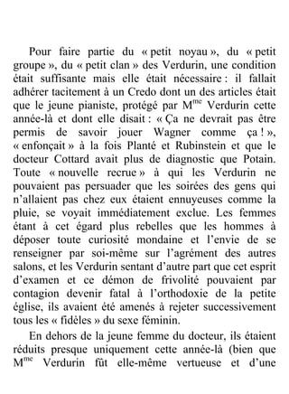 Pour faire partie du « petit noyau », du « petit
groupe », du « petit clan » des Verdurin, une condition
était suffisante mais elle était nécessaire : il fallait
adhérer tacitement à un Credo dont un des articles était
que le jeune pianiste, protégé par Mme Verdurin cette
année-là et dont elle disait : « Ça ne devrait pas être
permis de savoir jouer Wagner comme ça ! »,
« enfonçait » à la fois Planté et Rubinstein et que le
docteur Cottard avait plus de diagnostic que Potain.
Toute « nouvelle recrue » à qui les Verdurin ne
pouvaient pas persuader que les soirées des gens qui
n’allaient pas chez eux étaient ennuyeuses comme la
pluie, se voyait immédiatement exclue. Les femmes
étant à cet égard plus rebelles que les hommes à
déposer toute curiosité mondaine et l’envie de se
renseigner par soi-même sur l’agrément des autres
salons, et les Verdurin sentant d’autre part que cet esprit
d’examen et ce démon de frivolité pouvaient par
contagion devenir fatal à l’orthodoxie de la petite
église, ils avaient été amenés à rejeter successivement
tous les « fidèles » du sexe féminin.
    En dehors de la jeune femme du docteur, ils étaient
réduits presque uniquement cette année-là (bien que
Mme Verdurin fût elle-même vertueuse et d’une


                           316
 