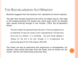 THE BACHELARDEAN HUT/WINDOW
Bachelard suggests that the miniature „hut‟ represents an interior mystery:
The light that streams outwards from within its hidden interior, (the lamp
in the window) becomes the house‟s eye, which pours forth its enclosed
light, warmly filtering through to the „outside‟. (TPoS: 34) As Bachelard
states:
The more simple the engraved house the more it fires my imagination as
an inhabitant. It does not remain a mere „representation‟. Its lines have
force and, as a shelter, it is fortifying … the print house awakens a
feeling for the hut in me and, through it, I re-experience the
penetrating gaze of the little window. (TPoS: 50)
The „house‟ can also be associated with disjuncture or estrangement, for
instance, when events lead away from the house, such as forays into the
„forest‟, and the trail home being covered by snow.
 