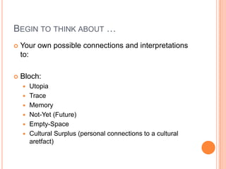 BEGIN TO THINK ABOUT …
 Your own possible connections and interpretations
to:
 Bloch:
 Utopia
 Trace
 Memory
 Not-Yet (Future)
 Empty-Space
 Cultural Surplus (personal connections to a cultural
aretfact)
 
