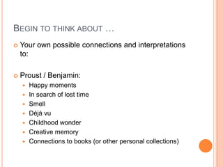 BEGIN TO THINK ABOUT …
 Your own possible connections and interpretations
to:
 Proust / Benjamin:
 Happy moments
 In search of lost time
 Smell
 Déjà vu
 Childhood wonder
 Creative memory
 Connections to books (or other personal collections)
 