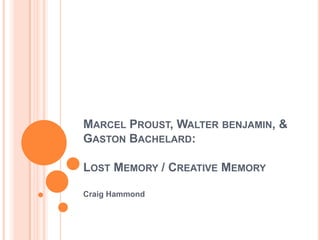 MARCEL PROUST, WALTER BENJAMIN, &
GASTON BACHELARD:
LOST MEMORY / CREATIVE MEMORY
Craig Hammond
 