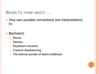 BEGIN TO THINK ABOUT …
 Your own possible connections and interpretations
to:
 Bachelard:
 House
 Spaces
 Daydream (reverie)
 Creative daydreaming
 The eternal wonder of latent childhood
 