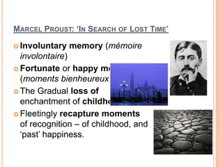 MARCEL PROUST: ‘IN SEARCH OF LOST TIME’
 Involuntary memory (mémoire
involontaire)
 Fortunate or happy moments
(moments bienheureux)
 The Gradual loss of
enchantment of childhood
 Fleetingly recapture moments
of recognition – of childhood, and
‘past’ happiness.
 