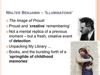 WALTER BENJAMIN – ‘ILLUMINATIONS’
 The Image of Proust
 Proust and ‘creative’ remembering’
 Not a mental replica of a previous
moment – but a fresh, creative event
of detection
 Unpacking My Library ...
 Books, and the bursting forth of a
‘springtide of childhood
memories’
 