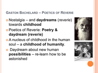 GASTON BACHELARD – POETICS OF REVERIE
 Nostalgia – and daydreams (reverie)
towards childhood
 Poetics of Reverie: Poetry &
daydream (reverie)
 A nucleus of childhood in the human
soul – a childhood of humanity.
 Daydream about new human
possibilities – re-learn how to be
astonished
 