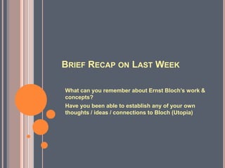 BRIEF RECAP ON LAST WEEK
What can you remember about Ernst Bloch’s work &
concepts?
Have you been able to establish any of your own
thoughts / ideas / connections to Bloch (Utopia)
 