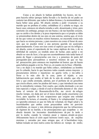Librodot           En busca del tiempo perdido I        Marcel Proust


        Como a mi abuelo le habían prohibido los licores, mi tía
para hacerla rabiar (porque había llevado a la familia de mi padre un
carácter tan diferente, que todos le daban bromas y la atormentaban), le
hacía beber unas gotas. Mi abuela entraba a pedir vivamente a su
marido que no probara el coñac; enfadábase él y echaba su trago, sin
hacer caso; entonces mi abuela tornaba a salir, desanimada y triste, pero
sonriente sin embargo, porque era tan buena y de tan humilde corazón,
que su cariño a los demás y la poca importancia que a sí propia se daba
se armonizaban dentro de sus ojos en una sonrisa, sonrisa que, al revés
de las que vemos en muchos rostros humanos, no encerraba ironía más
que hacia su misma persona, y para nosotros era como el besar de unos
ojos que no pueden mirar a una persona querida sin acariciarla
apasionadamente. Cosas son ésas como el suplicio que mi tía infligía a
mi abuela, como el espectáculo de las vanas súplicas de ésta, y de su
debilidad de carácter, ya rendida antes de luchar, para quitar a mi
abuelo su vaso de licor, a las que nos acostumbramos más tarde hasta el
punto de llegar a presenciarlas con risa y a ponernos de parte del
perseguidor para persuadirnos a nosotros mismos de que no hay
tal persecución; pero entonces me inspiraban tal horror, que de buena
gana hubiera pegado a mi tía. Pero yo, en cuanto oía la frase: «Matilde,
ven y no dejes a tu marido que beba coñac», sintiéndome ya hombre
por lo cobarde, hacía lo que hacemos todos cuando somos mayores y
presenciamos dolores e injusticias: no quería verlo, y me subía a
llorar a lo más alto de la casa, junto al tejado, a una
habitacioncita que estaba al lado de la sala de estudio, que olía a
lirio y que estaba aromada, además, por el perfume de un grosellero
que crecía afuera, entre las piedras del muro, y que introducía una rama
por la entreabierta ventana. Este cuarto, que estaba destinado a un uso
más especial y vulgar, y desde el cual se dominaba durante el día claro
hasta el torreón de Roussainville-le-Pin, me sirvió de refugio
mucho tiempo, sin duda por ser el único donde podía encerrarme con
llave, para aquellas de mis ocupaciones que exigían una soledad
inviolable: la lectura, el ensueño, el llanto y la voluptuosidad. Lo que
yo ignoraba entonces es que mi falta de voluntad, mi frágil salud y la
incertidumbre que ambas cosas proyectaban sobre mi porvenir
contribuían, en mayor y más dolorosa proporción que las infracciones
de régimen de su marido, a las preocupaciones que ocupaban a mi
abuela durante las incesantes deambulaciones de por la tarde o
por la noche, cuando la veíamos pasar y repasar, alzado un poco
oblicuamente hacia el cielo aquel hermoso rostro suyo, de mejillas
morenas y surcadas por unas arrugas que, al ir haciéndose vieja,
habían tomado un tono malva como las labores en tiempo de otoño;



                                   10
 