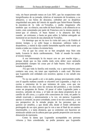 Librodot          En busca del tiempo perdido I       Marcel Proust


veía, sin hacer pensado nunca en Luis XIV, que las ocupaciones más
insignificantes de su jornada, relativas al momento de levantarse, a su
almuerzo, a sus horas de descanso, cobraban por su despótica
singularidad una parte del interés de aquello que Saint-Simon llamaba
la .mecánica de la vida en Versalles, y podía imaginarse ella
también que su silencio, una nube de buen humor, o de altanería en su
rostro, eran comentados por parte de Francisca con la misma pasión y
temor que el silencio, el buen humor o la altanería del Rey
cuando un cortesano, o hasta un gran señor, le habían entregado un
memorial en un rincón de una alameda de Versalles.
        Un domingo que mi tía tuvo la visita del cura y de Eulalia al
mismo tiempo, y se echó luego a descansar, subimos todos a
despedirnos, y mamá le dijo cuánto lamentaba aquella mala suerte que
reunía a todas sus visitas a la misma hora.
        -Ya sé que las cosas no se han arreglado muy bien esta
tarde, Leoncia .le decía cariñosamente.. Todo el mundo ha venido
al mismo tiempo.
        A eso interrumpía la tía mayor con un .por mucho trigo....,
porque desde que su hija estaba mala creía deber suyo animarla
presentándole siempre las cosas por el lado bueno. Pero mi padre
tomaba la palabra:
        -Ya que toda la familia está reunida, voy a aprovecharme para
contaros una cosa, sin tener que repetírsela a cada cual. Me temo
que Legrandin esté enfadado con nosotros; apenas si me saludó esta
mañana.
        Yo no me quedé a oír a mi padre, porque precisamente estaba
con él aquella mañana cuando se encontró con Legrandin, y bajé a la
cocina a enterarme de lo que teníamos de cena, cosa que me
distraía todos los días como las noticias del periódico, y me excitaba
como un programa de fiestas. Al pasar el señor Legrandin junto a
nosotros, saliendo de misa, y al lado de una dama propietaria de un
castillo de allí cerca, y a quien sólo conocíamos de vista, mi padre lo
saludó reservada y amistosamente a la vez, sin pararse; Legrandin
apenas si contestó, un poco extrañado, como si no nos conociera, y con
esa perspectiva de la mirada propia de las personas que no
quieren ser amables, y que desde allá, desde el fondo súbitamente
prolongado de sus ojos, parece que lo ven a uno al final de un camino
interminable, y a tanta distancia, que se contentan con hacernos un
minúsculo saludo con la cabeza para que guarde proporción con nuestra
dimensión de marioneta.
        Como la dama que Legrandin acompañaba era persona
virtuosa y bien considerada, no podía pensarse que Legrandin



                                 100
 