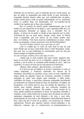 Librodot           En busca del tiempo perdido I        Marcel Proust


disfrutara de sus favores y que le molestara que los vieran juntos; así
que mi padre se preguntaba qué había hecho él para incomodar a
Legrandin. Sentiría mucho saber que está enfadado dijo mi padre.,
porque resalta junto a toda esa gente endomingada, con su americana
recta, su corbata floja, tan desafectado, con esa sencillez tan de
verdad y tan ingenua que se hace muy simpática.
        Pero el consejo de familia opinó unánimemente que lo del
enfado era una figuración de mi padre, y que Legrandin debía de ir en
aquel momento pensando en alguna cosa y distraído. Por lo
demás, el temor de mi padre se disipó al día siguiente por la tarde.
Volvíamos de dar un gran paseo cuando vimos junto al Puente
Viejo a Legrandin, que con motivo de las fiestas pasaba unos
días en Combray. Vino hacia nosotros tendiéndonos la mano: .Señor
lector, me preguntó, ¿conoce usted este verso de Paul Desjardins?:
        Ya está el bosque sombrío, pero azul sigue el cielo.
        -¿No es verdad que el verso da muy bien la nota de esta
hora? Puede que no haya usted leído nunca a Paul Desjardins. Léalo,
hijo mío; hoy se está cambiando en sermoneador, pero ha sido por
mucho tiempo un límpido acuarelista...
Ya está el bosque sombrío, fiero azul sigue el cielo...
        -¡Ojalá siga el cielo siempre azul para usted!, amiguito mío;
hasta en esa hora que para mí ya va llegando, cuando el bosque está
sombrío y cae la noche, se consolará usted mirando al cielo…Sacó un
cigarrillo y se estuvo un rato con la vista puesta en el horizonte.
        -¡Bueno, adiós, amigos!., dijo de pronto, y se marchó.
        A la hora en que yo bajaba a la cocina a enterarme, la cena ya
estaba empezada, y Francisca señoreaba las fuerzas de la
naturaleza convertidas en auxiliares suyas, como en esas comedias de
magia donde los gigantes hacen de cocineros; meneaba el carbón,
entregaba al vapor unas patatas para estofadas, y daba punto,
valiéndose del fuego, a maravillas culinarias, preparadas previamente
en recipientes de ceramista desde las tinas, las marmitas, el caldero, las
besugueras, a las ollitas para la caza, los moldes de repostería y los
tarritos para natillas: pasando por una colección completa de
cacerolas de todas dimensiones. Me paraba a mirar encima de la
mesa, donde acababa de mondarlos la moza, los guisantes alineados y
contados, como verdes bolitas de un juego; pero mi pasmo era ante los
espárragos empapados de azul ultramar y de rosa, y cuyo tallo,
mordisqueado de azul malva, iba rebajándose insensiblemente hasta la
base .sucia aún por el suelo de su planta., con irisaciones de belleza
supraterrena. Parecía que aquellos matices celestes delataban a las
deliciosas criaturas que se entretuvieron en metamorfosearse en



                                   101
 