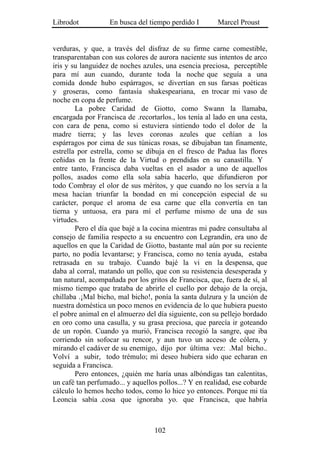 Librodot           En busca del tiempo perdido I        Marcel Proust


verduras, y que, a través del disfraz de su firme carne comestible,
transparentaban con sus colores de aurora naciente sus intentos de arco
iris y su languidez de noches azules, una esencia preciosa, perceptible
para mí aun cuando, durante toda la noche que seguía a una
comida donde hubo espárragos, se divertían en sus farsas poéticas
y groseras, como fantasía shakespeariana, en trocar mi vaso de
noche en copa de perfume.
        La pobre Caridad de Giotto, como Swann la llamaba,
encargada por Francisca de .recortarlos., los tenía al lado en una cesta,
con cara de pena, como si estuviera sintiendo todo el dolor de la
madre tierra; y las leves coronas azules que ceñían a los
espárragos por cima de sus túnicas rosas, se dibujaban tan finamente,
estrella por estrella, como se dibuja en el fresco de Padua las flores
ceñidas en la frente de la Virtud o prendidas en su canastilla. Y
entre tanto, Francisca daba vueltas en el asador a uno de aquellos
pollos, asados como ella sola sabía hacerlo, que difundieron por
todo Combray el olor de sus méritos, y que cuando no los servía a la
mesa hacían triunfar la bondad en mi concepción especial de su
carácter, porque el aroma de esa carne que ella convertía en tan
tierna y untuosa, era para mí el perfume mismo de una de sus
virtudes.
        Pero el día que bajé a la cocina mientras mi padre consultaba al
consejo de familia respecto a su encuentro con Legrandin, era uno de
aquellos en que la Caridad de Giotto, bastante mal aún por su reciente
parto, no podía levantarse; y Francisca, como no tenía ayuda, estaba
retrasada en su trabajo. Cuando bajé la vi en la despensa, que
daba al corral, matando un pollo, que con su resistencia desesperada y
tan natural, acompañada por los gritos de Francisca, que, fuera de sí, al
mismo tiempo que trataba de abrirle el cuello por debajo de la oreja,
chillaba .¡Mal bicho, mal bicho!, ponía la santa dulzura y la unción de
nuestra doméstica un poco menos en evidencia de lo que hubiera puesto
el pobre animal en el almuerzo del día siguiente, con su pellejo bordado
en oro como una casulla, y su grasa preciosa, que parecía ir goteando
de un ropón. Cuando ya murió, Francisca recogió la sangre, que iba
corriendo sin sofocar su rencor, y aun tuvo un acceso de cólera, y
mirando el cadáver de su enemigo, dijo por última vez: .Mal bicho..
Volví a subir, todo trémulo; mi deseo hubiera sido que echaran en
seguida a Francisca.
        Pero entonces, ¿quién me haría unas albóndigas tan calentitas,
un café tan perfumado... y aquellos pollos...? Y en realidad, ese cobarde
cálculo lo hemos hecho todos, como lo hice yo entonces. Porque mi tía
Leoncia sabía .cosa que ignoraba yo. que Francisca, que habría



                                  102
 