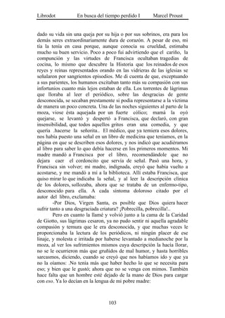 Librodot          En busca del tiempo perdido I       Marcel Proust


dado su vida sin una queja por su hija o por sus sobrinos, era para los
demás seres extraordinariamente dura de corazón. A pesar de eso, mi
tía la tenía en casa porque, aunque conocía su crueldad, estimaba
mucho su buen servicio. Poco a poco fui advirtiendo que el cariño, la
compunción y las virtudes de Francisca ocultaban tragedias de
cocina, lo mismo que descubre la Historia que los reinados de esos
reyes y reinas representados orando en las vidrieras de las iglesias se
señalaron por sangrientos episodios. Me di cuenta de que, exceptuando
a sus parientes, los humanos excitaban tanto más su compasión con sus
infortunios cuanto más lejos estaban de ella. Los torrentes de lágrimas
que lloraba al leer el periódico, sobre las desgracias de gente
desconocida, se secaban prestamente si podía representarse a la víctima
de manera un poco concreta. Una de las noches siguientes al parto de la
moza, viose ésta aquejada por un fuerte cólico; mamá la oyó
quejarse, se levantó y despertó a Francisca, que declaró, con gran
insensibilidad, que todos aquellos gritos eran una comedia, y que
quería .hacerse la señorita.. El médico, que ya temiera esos dolores,
nos había puesto una señal en un libro de medicina que teníamos, en la
página en que se describen esos dolores, y nos indicó que acudiéramos
al libro para saber lo quo debía hacerse en los primeros momentos. Mi
madre mandó a Francisca por el libro, recomendándole que no
dejara caer el cordoncito que servía de señal. Pasó una hora, y
Francisca sin volver; mi madre, indignada, creyó que había vuelto a
acostarse, y me mandó a mí a la biblioteca. Allí estaba Francisca, que
quiso mirar lo que indicaba la señal, y al leer la descripción clínica
de los dolores, sollozaba, ahora que se trataba de un enfermo-tipo,
desconocido para ella. A cada síntoma doloroso citado por el
autor del libro, exclamaba:
         -Por Dios, Virgen Santa, es posible que Dios quiera hacer
sufrir tanto a una desgraciada criatura? ¡Pobrecilla, pobrecilla!..
         Pero en cuanto la llamé y volvió junto a la cama de la Caridad
de Giotto, sus lágrimas cesaron, ya no pudo sentir ni aquella agradable
compasión y ternura que le era desconocida, y que muchas veces le
proporcionaba la lectura de los periódicos, ni ningún placer de ese
linaje, y molesta e irritada por haberse levantado a medianoche por la
moza, al ver los sufrimientos mismos cuya descripción la hacía llorar,
no se le ocurrieron más que gruñidos de mal humor, y hasta horribles
sarcasmos, diciendo, cuando se creyó que nos habíamos ido y que ya
no la oíamos: .No tenía más que haber hecho lo que se necesita para
eso; y bien que le gustó; ahora que no se venga con mimos. También
hace falta que un hombre esté dejado de la mano de Dios para cargar
con eso. Ya lo decían en la lengua de mi pobre madre:



                                 103
 