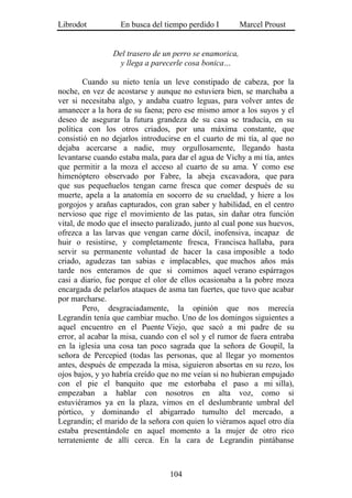 Librodot           En busca del tiempo perdido I        Marcel Proust


                Del trasero de un perro se enamorica,
                 y llega a parecerle cosa bonica…

        Cuando su nieto tenía un leve constipado de cabeza, por la
noche, en vez de acostarse y aunque no estuviera bien, se marchaba a
ver si necesitaba algo, y andaba cuatro leguas, para volver antes de
amanecer a la hora de su faena; pero ese mismo amor a los suyos y el
deseo de asegurar la futura grandeza de su casa se traducía, en su
política con los otros criados, por una máxima constante, que
consistió en no dejarlos introducirse en el cuarto de mi tía, al que no
dejaba acercarse a nadie, muy orgullosamente, llegando hasta
levantarse cuando estaba mala, para dar el agua de Vichy a mi tía, antes
que permitir a la moza el acceso al cuarto de su ama. Y como ese
himenóptero observado por Fabre, la abeja excavadora, que para
que sus pequeñuelos tengan carne fresca que comer después de su
muerte, apela a la anatomía en socorro de su crueldad, y hiere a los
gorgojos y arañas capturados, con gran saber y habilidad, en el centro
nervioso que rige el movimiento de las patas, sin dañar otra función
vital, de modo que el insecto paralizado, junto al cual pone sus huevos,
ofrezca a las larvas que vengan carne dócil, inofensiva, incapaz de
huir o resistirse, y completamente fresca, Francisca hallaba, para
servir su permanente voluntad de hacer la casa imposible a todo
criado, agudezas tan sabias e implacables, que muchos años más
tarde nos enteramos de que si comimos aquel verano espárragos
casi a diario, fue porque el olor de ellos ocasionaba a la pobre moza
encargada de pelarlos ataques de asma tan fuertes, que tuvo que acabar
por marcharse.
        Pero, desgraciadamente, la opinión que nos merecía
Legrandin tenía que cambiar mucho. Uno de los domingos siguientes a
aquel encuentro en el Puente Viejo, que sacó a mi padre de su
error, al acabar la misa, cuando con el sol y el rumor de fuera entraba
en la iglesia una cosa tan poco sagrada que la señora de Goupil, la
señora de Percepied (todas las personas, que al llegar yo momentos
antes, después de empezada la misa, siguieron absortas en su rezo, los
ojos bajos, y yo habría creído que no me veían si no hubieran empujado
con el pie el banquito que me estorbaba el paso a mi silla),
empezaban a hablar con nosotros en alta voz, como si
estuviéramos ya en la plaza, vimos en el deslumbrante umbral del
pórtico, y dominando el abigarrado tumulto del mercado, a
Legrandin; el marido de la señora con quien lo viéramos aquel otro día
estaba presentándole en aquel momento a la mujer de otro rico
terrateniente de allí cerca. En la cara de Legrandin pintábanse



                                  104
 