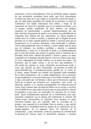 Librodot           En busca del tiempo perdido I        Marcel Proust


animación y fervor extraordinarios; hizo un profundo saludo, seguido
de una inclinación secundaria hacia atrás, que llevó bruscamente
su busto más atrás de lo que estaba en la posición inicial del saludo, y
que sin duda había aprendido del marido de su hermana, el señor de
Cambremer. Ese rápido enderezarse hizo refluir, a modo de ola
musculosa, las ancas de Legrandin, que yo no suponía tan llenas; y no
sé porqué aquella ondulación de pura materia, sin ninguna
expresión de espiritualidad, y azotada tempestuosamente por una
baja solicitud, despertaron de pronto en mi ánimo la posibilidad de un
Legrandin muy distinto del que conocíamos. La señora aquella le
mandó decir un recado al cochero, y mientras que se llegaba al coche
persistió en su rostro aquella huella de tímido y servicial gozo que la
presentación en él marcara. Sonriente, como hechizado y soñando,
volvió apresuradamente hacia la señora, y como andaba más de prisa
que de ordinario, sus hombros oscilaban a derecha e izquierda
ridículamente, y tanto era su descuido al andar y su despreocupación
por el resto del mundo, que parecía el juguete inerte y mecánico de la
felicidad. Entre tanto, salimos del pórtico y fuimos a pasar a su lado;
Legrandin era lo bastante educado para no volver la cabeza; pero puso
su vista, impregnada de hondo meditar, en un punto tan lejano del
horizonte, que no pudo vernos, y así no tuvo que saludarnos. Y
allí quedó tan ingenuo su rostro rematando una americana suelta y
recta, que parecía un poco descarriada, sin quererlo, en medio de
aquel detestado lujo. Y la chalina de pintas, agitada por el viento de
la plaza, seguía flotando por delante de Legrandin, como estandarte
de su altivo aislamiento y de su noble independencia. En el momento
en que llegábamos a casa notó mamá que se nos había olvidado la tarta,
y rogó a mi padre que volviéramos a decir que la llevaran en seguida.
Cerca de la iglesia nos cruzamos con Legrandin, que venía en
dirección opuesta a la nuestra, acompañando a la señora de antes al
coche. Pasó a nuestro lado sin dejar de hablar con su vecina, y nos hizo
con el rabillo de sus ojos azules un gesto que en cierto modo no salía de
los párpados; y que, como no interesaba los músculos de su rostro,
pudo pasar completamente ignorado de su interlocutora; pero que,
queriendo compensar con lo intenso del sentimiento lo estrecho del
campo en que circunscribía su expresión, hizo chispear en aquel
rinconcito azulado que nos concedía toda la vivacidad de su
gracejo, que, pasando de la jovialidad, frisó en malicia, y que sutilizó
las finuras de la amabilidad hasta los guiños de la connivencia, de las
medias palabras, de lo supuesto, hasta los misterios de la
complicidad, y que, finalmente, exaltó las garantías de amistad hasta
las protestas de ternura, hasta la declaración amorosa, e iluminó



                                  105
 