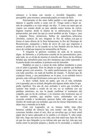 Librodot           En busca del tiempo perdido I        Marcel Proust


entonces a la dama con secreta e invisible languidez, sólo
perceptible para nosotros, enamorada pupila en rostro de hielo.
        Precisamente el día antes había pedido a mis padres que me
dejaran ir aquella noche a cenar con él: .Venga usted a hacer un
rato de compañía a su viejo amigó .me dijo.. Y como ese ramo que un
viajero nos manda desde un país adonde nunca hemos de volver,
hágame respirar, desde la lejanía de su adolescencia, esas flores
primaverales, por entre las que yo crucé también un día. Venga a casa
y tráigame flores, primaveras, barbas de capuchinos, achicorias
silvestres, cuencos de oro; tráigame la flor de sedum, con que se
forma el ramo dilecto de la flora balzacciana; la flor del Domingo de
Resurrección, margaritas y bolas de nieve de esas que empiezan a
aromar el jardín de su tía cuando no se han fundido aún las bolas de
nieve de verdad que trajeron las tormentillas de Pascua.
        Y tráigame la gloriosa vestidura de seda de la azucena,
digna de Salomón, y el policromo esmalte de los pensamientos; pero,
ante todo, no se olvide de traerme el airecillo aún fresco de las últimas
heladas que entreabrirá para esas dos mariposas que están esperando a
la puerta desde esta mañana, la primera rosa de Jerusalén.
        Dudaban en casa si, a pesar de todo, debían mandarme a cenar
con el señor Legrandin. Pero mi abuela se negó a admitir que hubiera
estado grosero con nosotros. .Ya sabéis perfectamente que viene aquí
con toda sencillez, sin nada de hombre de mundo.. Y declaró que de
cualquier forma, y aun poniéndonos en lo peor, si en realidad estuvo
grosero, más valía que hiciéramos como que no lo notamos.
        A decir verdad, hasta mi padre, que era el más enfadado
con Legrandin, por su actitud, abrigaba aún algunas dudas sobre lo que
podía significar. Era una de esas actitudes o actos que revelaba el
carácter más hondo y oculto de un ser; no se eslabona con sus
palabras anteriores, no nos la puede confirmar el testimonio del
culpable, que no ha de confesar; y no tenemos otro testimonio que el
de nuestros sentidos, que muchas veces, enfrentados con ese
recuerdo aislado e incoherente, parecen haber sido juguete de una
ilusión; de modo que esa actitudes, que son las únicas importantes, nos
dejan muy a menudo en la duda.
        Cené con Legrandin, en su terraza; había luna. ¡Qué
hermosa calidad de silencio hay esta noche! -me dijo. Para los
corazones heridos como el mío, dice un novelista que ya leerá usted
algún día lo único adecuado es la sombra y el silencio Y, sabe usted,
hijo mío, llega una hora en esta vida, aun está usted muy lejos de ella,
en que los ojos fatigados ya no toleran más que una luz, ésta que una
noche como la presente prepara y destila en la oscuridad, y cuando el



                                  106
 