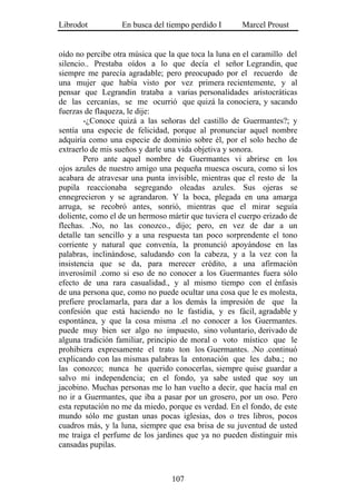 Librodot          En busca del tiempo perdido I       Marcel Proust


oído no percibe otra música que la que toca la luna en el caramillo del
silencio.. Prestaba oídos a lo que decía el señor Legrandin, que
siempre me parecía agradable; pero preocupado por el recuerdo de
una mujer que había visto por vez primera recientemente, y al
pensar que Legrandin trataba a varias personalidades aristocráticas
de las cercanías, se me ocurrió que quizá la conociera, y sacando
fuerzas de flaqueza, le dije:
        -¿Conoce quizá a las señoras del castillo de Guermantes?; y
sentía una especie de felicidad, porque al pronunciar aquel nombre
adquiría como una especie de dominio sobre él, por el solo hecho de
extraerlo de mis sueños y darle una vida objetiva y sonora.
        Pero ante aquel nombre de Guermantes vi abrirse en los
ojos azules de nuestro amigo una pequeña muesca oscura, como si los
acabara de atravesar una punta invisible, mientras que el resto de la
pupila reaccionaba segregando oleadas azules. Sus ojeras se
ennegrecieron y se agrandaron. Y la boca, plegada en una amarga
arruga, se recobró antes, sonrió, mientras que el mirar seguía
doliente, como el de un hermoso mártir que tuviera el cuerpo erizado de
flechas. .No, no las conozco., dijo; pero, en vez de dar a un
detalle tan sencillo y a una respuesta tan poco sorprendente el tono
corriente y natural que convenía, la pronunció apoyándose en las
palabras, inclinándose, saludando con la cabeza, y a la vez con la
insistencia que se da, para merecer crédito, a una afirmación
inverosímil .como si eso de no conocer a los Guermantes fuera sólo
efecto de una rara casualidad., y al mismo tiempo con el énfasis
de una persona que, como no puede ocultar una cosa que le es molesta,
prefiere proclamarla, para dar a los demás la impresión de que la
confesión que está haciendo no le fastidia, y es fácil, agradable y
espontánea, y que la cosa misma .el no conocer a los Guermantes.
puede muy bien ser algo no impuesto, sino voluntario, derivado de
alguna tradición familiar, principio de moral o voto místico que le
prohibiera expresamente el trato ton los Guermantes. .No .continuó
explicando con las mismas palabras la entonación que les daba.; no
las conozco; nunca he querido conocerlas, siempre quise guardar a
salvo mi independencia; en el fondo, ya sabe usted que soy un
jacobino. Muchas personas me lo han vuelto a decir, que hacía mal en
no ir a Guermantes, que iba a pasar por un grosero, por un oso. Pero
esta reputación no me da miedo, porque es verdad. En el fondo, de este
mundo sólo me gustan unas pocas iglesias, dos o tres libros, pocos
cuadros más, y la luna, siempre que esa brisa de su juventud de usted
me traiga el perfume de los jardines que ya no pueden distinguir mis
cansadas pupilas.



                                 107
 