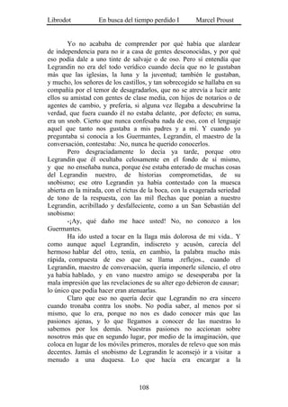 Librodot           En busca del tiempo perdido I        Marcel Proust


        Yo no acababa de comprender por qué había que alardear
de independencia para no ir a casa de gentes desconocidas, y por qué
eso podía dale a uno tinte de salvaje o de oso. Pero sí entendía que
Legrandin no era del todo verídico cuando decía que no le gustaban
más que las iglesias, la luna y la juventud; también le gustaban,
y mucho, los señores de los castillos, y tan sobrecogido se hallaba en su
compañía por el temor de desagradarlos, que no se atrevía a lucir ante
ellos su amistad con gentes de clase media, con hijos de notarios o de
agentes de cambio, y prefería, si alguna vez llegaba a descubrirse la
verdad, que fuera cuando él no estaba delante, .por defecto; en suma,
era un snob. Cierto que nunca confesaba nada de eso, con el lenguaje
aquel que tanto nos gustaba a mis padres y a mí. Y cuando yo
preguntaba si conocía a los Guermantes, Legrandin, el maestro de la
conversación, contestaba: .No, nunca he querido conocerlos.
        Pero desgraciadamente lo decía ya tarde, porque otro
Legrandin que él ocultaba celosamente en el fondo de sí mismo,
y que no enseñaba nunca, porque ése estaba enterado de muchas cosas
del Legrandin nuestro, de historias comprometidas, de su
snobismo; ese otro Legrandin ya había contestado con la muesca
abierta en la mirada, con el rictus de la boca, con la exagerada seriedad
de tono de la respuesta, con las mil flechas que ponían a nuestro
Legrandin, acribillado y desfalleciente, como a un San Sebastián del
snobismo:
        -¡Ay, qué daño me hace usted! No, no conozco a los
Guermantes.
        Ha ido usted a tocar en la llaga más dolorosa de mi vida.. Y
como aunque aquel Legrandin, indiscreto y acusón, carecía del
hermoso hablar del otro, tenía, en cambio, la palabra mucho más
rápida, compuesta de eso que se llama .reflejos., cuando el
Legrandin, maestro de conversación, quería imponerle silencio, el otro
ya había hablado, y en vano nuestro amigo se desesperaba por la
mala impresión que las revelaciones de su alter ego debieron de causar;
lo único que podía hacer eran atenuarlas.
        Claro que eso no quería decir que Legrandin no era sincero
cuando tronaba contra los snobs. No podía saber, al menos por sí
mismo, que lo era, porque no nos es dado conocer más que las
pasiones ajenas, y lo que llegamos a conocer de las nuestras lo
sabemos por los demás. Nuestras pasiones no accionan sobre
nosotros más que en segundo lugar, por medio de la imaginación, que
coloca en lugar de los móviles primeros, morales de relevo que son más
decentes. Jamás el snobismo de Legrandin le aconsejó ir a visitar a
menudo a una duquesa. Lo que hacía era encargar a la



                                  108
 