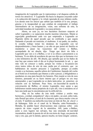 Librodot           En busca del tiempo perdido I        Marcel Proust


imaginación de Legrandin que le representase a tal duquesa ceñida de
torsos los atractivos. Y Legrandin iba hacia la duquesa creyendo ceder
a la seducción del ingenio y la virtud, ignorada de esos infames snobs.
Los demás eran los únicos que sabían que también él lo era; porque,
gracias a la incapacidad en que estaban de comprender el trabajo
intermediario de su imaginación, veían, una enfrente de otra, la
actividad mundana de Legrandin y su causa primera.
        Ahora, en casa ya, no nos hacíamos ilusiones respecto al
señor Legrandin y se espaciaron mucho nuestras relaciones. Mamá se
regocijaba grandemente cada vez que sorprendía a Legrandin en
flagrante delito de aquel pecado que no confesaba y que seguía
llamando el pecado sin remisión, el snobismo. A mi padre, en cambio,
le costaba trabajo tomar los desdenes de Legrandin con tal
desprendimiento y buen humor; y un año en que pensó mi familia en
mandarme a pasar las vacaciones del verano a Balbec,
acompañado de mi abuela, dijo: .Tengo que decir sin falta a
Legrandin que vais a ir a Balbec, a ver si se ofrece a presentaron a su
hermana. Ya no debe de acordarse de que nos dijo que su hermana vive
a dos kilómetros de allí.. Mi abuela, que opinaba que en los baños de
mar hay que estarse todo el día en la playa husmeando la sal, y que
más vale no conocer a nadie, porque las visitas y los paseos son
otros tantos robos de aire de mar, pedía por el contrario, que no
habláramos de nuestro proyecto a Legrandin, porque ya estaba
viendo a su hermana, aquella señora de Cambremer, bajando del coche
en el hotel en el momento que íbamos a salir a pescar, y obligándonos a
quedarnos en casa para hacerle los honores. Pero mamá se reía de esos
temores, pensando en su fuero interno que el peligro no era muy
amenazador, y que Legrandin no se daría tanta prisa en ponernos en
relación con su hermana. Pues bien; sin necesidad de sacarle la
conversación de Balbec, el mismo Legrandin, muy ajeno a que
hubiéramos tenido nunca propósito de ir por allí, vino a enredarse en el
lazo una tarde que lo encontramos por la orilla del río.
        -Hay en las nubes de esta tarde violetas y azules muy
hermosos, ¿verdad, compañeros? .dijo a mi padre.; un azul, sobre todo,
más floreal que aéreo, el azul de la cineraria, que choca mucho visto en
el cielo. Y también esa nubecilla rosa tiene un tinte de flor, de clavel o
de hidrangea. Sólo en el canal de la Mancha, entre Normandía y
Bretaña, he podido hacer observaciones más copiosas sobre esta
especie de reino vegetal de la atmósfera. Allí, junto a Balbec,
junto a esos lugares tan salvajes, hay una ensenada de suavidad
encantadora, donde la puesta de sol de esa tierra de Auge, esa puesta de
rojo y oro, que, por lo demás, aprecio mucho, no tiene ningún carácter,



                                   109
 