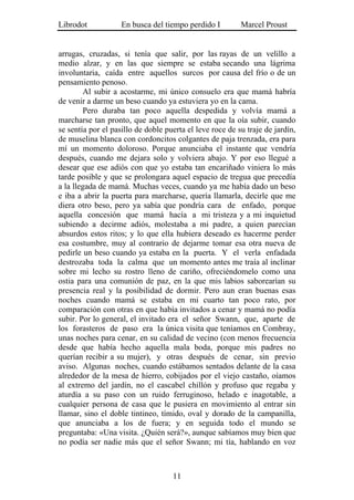 Librodot            En busca del tiempo perdido I         Marcel Proust


arrugas, cruzadas, si tenía que salir, por las rayas de un velillo a
medio alzar, y en las que siempre se estaba secando una lágrima
involuntaria, caída entre aquellos surcos por causa del frío o de un
pensamiento penoso.
        Al subir a acostarme, mi único consuelo era que mamá habría
de venir a darme un beso cuando ya estuviera yo en la cama.
        Pero duraba tan poco aquella despedida y volvía mamá a
marcharse tan pronto, que aquel momento en que la oía subir, cuando
se sentía por el pasillo de doble puerta el leve roce de su traje de jardín,
de muselina blanca con cordoncitos colgantes de paja trenzada, era para
mí un momento doloroso. Porque anunciaba el instante que vendría
después, cuando me dejara solo y volviera abajo. Y por eso llegué a
desear que ese adiós con que yo estaba tan encariñado viniera lo más
tarde posible y que se prolongara aquel espacio de tregua que precedía
a la llegada de mamá. Muchas veces, cuando ya me había dado un beso
e iba a abrir la puerta para marcharse, quería llamarla, decirle que me
diera otro beso, pero ya sabía que pondría cara de enfado, porque
aquella concesión que mamá hacía a mi tristeza y a mi inquietud
subiendo a decirme adiós, molestaba a mi padre, a quien parecían
absurdos estos ritos; y lo que ella hubiera deseado es hacerme perder
esa costumbre, muy al contrario de dejarme tomar esa otra nueva de
pedirle un beso cuando ya estaba en la puerta. Y el verla enfadada
destrozaba toda la calma que un momento antes me traía al inclinar
sobre mi lecho su rostro lleno de cariño, ofreciéndomelo como una
ostia para una comunión de paz, en la que mis labios saborearían su
presencia real y la posibilidad de dormir. Pero aun eran buenas esas
noches cuando mamá se estaba en mi cuarto tan poco rato, por
comparación con otras en que había invitados a cenar y mamá no podía
subir. Por lo general, el invitado era el señor Swann, que, aparte de
los forasteros de paso era la única visita que teníamos en Combray,
unas noches para cenar, en su calidad de vecino (con menos frecuencia
desde que había hecho aquella mala boda, porque mis padres no
querían recibir a su mujer), y otras después de cenar, sin previo
aviso. Algunas noches, cuando estábamos sentados delante de la casa
alrededor de la mesa de hierro, cobijados por el viejo castaño, oíamos
al extremo del jardín, no el cascabel chillón y profuso que regaba y
aturdía a su paso con un ruido ferruginoso, helado e inagotable, a
cualquier persona de casa que le pusiera en movimiento al entrar sin
llamar, sino el doble tintineo, tímido, oval y dorado de la campanilla,
que anunciaba a los de fuera; y en seguida todo el mundo se
preguntaba: «Una visita. ¿Quién será?», aunque sabíamos muy bien que
no podía ser nadie más que el señor Swann; mi tía, hablando en voz



                                    11
 