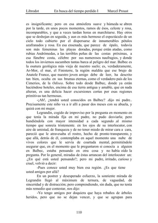 Librodot           En busca del tiempo perdido I       Marcel Proust


es insignificante; pero en esa atmósfera suave y húmeda se abren
por la tarde, en unos pocos momentos, ramos de ésos, celeste y rosa,
incomparables, y que a veces tardan horas en marchitarse. Hay otros
que se deshojan en seguida, y aun es más hermoso el espectáculo de un
cielo todo cubierto por el dispersarse de innumerables pétalos
azafranados y rosa. En esa ensenada, que parece de ópalo, todavía
son más femeninas las playas doradas, porque están atadas, como
rubias Andrómedas, a las terribles peñas de las costas próximas, a
esa fúnebre costa, célebre por sus numerosos naufragios, y donde
todos los inviernos sucumben tantas barca al peligro del mar. Balbec es
la osatura geológica más vieja de nuestro suelo; es, verdaderamente,
Ar-Mor, el mar, el Finisterre, la región maldita que ese brujo de
Anatole France, que nuestro joven amigo debe de leer, ha descrito
tan bien, oculta en sus brumas eternas, como el verdadero país de los
Cimerios, de la Odisea. Sobre todo desde Balbec, donde ya están
haciéndose hoteles, encima de esa tierra antigua y amable, que en nada
alteran, es una delicia hacer excursiones cortas por esas regiones
primitivas tan hermosas.
        -¡Ah!, ¿tendrá usted conocidos en Balbec? .dijo mi padre..
Precisamente este niño va a ir allí a pasar dos meses con su abuela, y
quizá con mi mujer.
        Legrandin, cogido de improviso por la pregunta en momento en
que tenía la mirada fija en mi padre, no pudo desviarla; pero
hundiéndola con mayor intensidad a cada segundo .al mismo
tiempo que sonreía tristemente. en los ojos de su interlocutor, con
aire de amistad, de franqueza y de no tener miedo de mirar cara a cara,
pareció que le atravesaba el rostro, hecho de pronto transparente, y
que allá, detrás de él, contemplaba en aquel momento una nube de
vivos colores que le servía de coartada mental, permitiéndole
asegurar que, en el momento que le preguntaron si conocía a alguien
en Balbec, estaba pensando en otra cosa y no había oído la
pregunta. Por lo general, miradas de éstas arrancan del interlocutor un:
.¿En qué está usted pensando?; pero mi padre, irritado, curioso y
cruel, volvió a decir:
        -Pues conoce usted muy bien esa región. ¿Es que tiene
usted amigos por allá?
        En un postrer y desesperado esfuerzo, la sonriente mirada de
Legrandin llegó al máximum de ternura, de vaguedad, de
sinceridad y de distracción; pero comprendiendo, sin duda, que no tenía
más remedio que contestar, nos dijo:
        -Yo tengo amigos por doquiera que haya rebaños de árboles
heridos, pero que no se dejan vencer, y que se agrupan para



                                  110
 