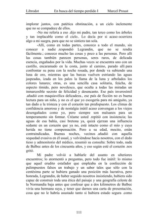 Librodot           En busca del tiempo perdido I       Marcel Proust


implorar juntos, con patética obstinación, a un cielo inclemente
que no se compadece de ellos.
        -No me refería a eso .dijo mi padre, tan terco como los árboles
y tan implacable como el cielo.. Lo decía por si acaso ocurriera
algo a mi suegra, para que no se sintiera tan sola.
        -Allí, como en todas partes, conozco a todo el mundo, sin
conocer a nadie .respondió Legrandin, que no se rendía
fácilmente.; conozco mucho las cosas y poco a las personas. Pero allí
las cosas también parecen personas, seres raros, de delicada
esencia, engañados por la vida. Muchas veces se encuentra uno con un
castillo, encaramado en la costa, junto al camino, parado allí para
confrontar su pena con la noche rosada, por donde va subiendo una
luna de oro, mientras que las barcas vuelven estriando las aguas
jaspeadas, izada en los palos la llama de la luna y arbolados los
colores lunares; otras, es una sencilla casa solitaria, feúcha, de
aspecto tímido, pero novelesco, que oculta a todas las miradas un
inmarcesible secreto de felicidad y desencanto. Ese país inverosímil
.añadió con maquiavélica delicadeza., ese país de ficción no es buena
lectura para un niño, y no es el que yo escogería para mi amiguito, ya
tan dado a la tristeza y con el corazón tan predispuesto. Los climas de
confidencia amorosa y de nostalgia inútil acaso convengan a los viejos
desengañados como yo, pero siempre son malsanos para un
temperamento sin formar. Créame usted .repitió con insistencia; las
aguas de esa bahía, casi bretona ya, quizá ejerzan una influencia
sedante en un corazón que ya no, está intacto como el mío y cuya
herida no tiene compensación. Pero a su edad, mocito, están
contraindicadas. Buenas noches, vecinos .añadió con aquella
sequedad evasiva en él usual, y volviéndose hacia nosotros, con el dedo
tieso y admonitorio del médico, resumió su consulta: Sobre todo, nada
de Balbec antes de los cincuenta años, y eso según esté el corazón .nos
gritó.
        Mi padre volvió a hablarle del asunto en ulteriores
encuentros; lo atormentó a preguntas, pero todo fue inútil: lo mismo
que aquel erudito estafador que empleaba en la confección de
palimpsestos falsos un trabajo y un saber tales que sólo con la
centésima parte se hubiera ganado una posición más lucrativa, pero
honrada, Legrandin, de haber seguido nosotros insistiendo, hubiera sido
capaz de construir toda una ética del paisaje y una geografía celeste de
la Normandía baja antes que confesar que a dos kilómetros de Balbec
vivía una hermana suya, y tener que darnos una carta de presentación,
cosa que no le habría asustado tanto si hubiera estado segura .como




                                  111
 