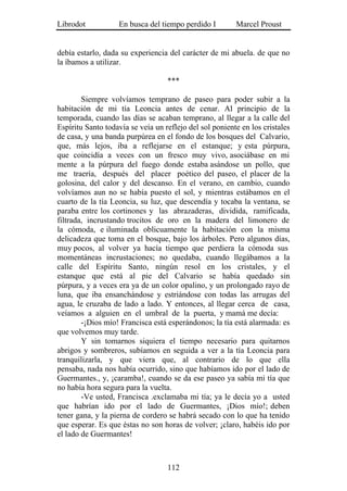 Librodot           En busca del tiempo perdido I         Marcel Proust


debía estarlo, dada su experiencia del carácter de mi abuela. de que no
la íbamos a utilizar.

                                   ***

        Siempre volvíamos temprano de paseo para poder subir a la
habitación de mi tía Leoncia antes de cenar. Al principio de la
temporada, cuando las días se acaban temprano, al llegar a la calle del
Espíritu Santo todavía se veía un reflejo del sol poniente en los cristales
de casa, y una banda purpúrea en el fondo de los bosques del Calvario,
que, más lejos, iba a reflejarse en el estanque; y esta púrpura,
que coincidía a veces con un fresco muy vivo, asociábase en mi
mente a la púrpura del fuego donde estaba asándose un pollo, que
me traería, después del placer poético del paseo, el placer de la
golosina, del calor y del descanso. En el verano, en cambio, cuando
volvíamos aun no se había puesto el sol, y mientras estábamos en el
cuarto de la tía Leoncia, su luz, que descendía y tocaba la ventana, se
paraba entre los cortinones y las abrazaderas, dividida, ramificada,
filtrada, incrustando trocitos de oro en la madera del limonero de
la cómoda, e iluminada oblicuamente la habitación con la misma
delicadeza que toma en el bosque, bajo los árboles. Pero algunos días,
muy pocos, al volver ya hacía tiempo que perdiera la cómoda sus
momentáneas incrustaciones; no quedaba, cuando llegábamos a la
calle del Espíritu Santo, ningún resol en los cristales, y el
estanque que está al pie del Calvario se había quedado sin
púrpura, y a veces era ya de un color opalino, y un prolongado rayo de
luna, que iba ensanchándose y estriándose con todas las arrugas del
agua, le cruzaba de lado a lado. Y entonces, al llegar cerca de casa,
veíamos a alguien en el umbral de la puerta, y mamá me decía:
        -¡Dios mío! Francisca está esperándonos; la tía está alarmada: es
que volvemos muy tarde.
        Y sin tomarnos siquiera el tiempo necesario para quitarnos
abrigos y sombreros, subíamos en seguida a ver a la tía Leoncia para
tranquilizarla, y que viera que, al contrario de lo que ella
pensaba, nada nos había ocurrido, sino que habíamos ido por el lado de
Guermantes., y, ¡caramba!, cuando se da ese paseo ya sabía mi tía que
no había hora segura para la vuelta.
        -Ve usted, Francisca .exclamaba mi tía; ya le decía yo a usted
que habrían ido por el lado de Guermantes, ¡Dios mío!; deben
tener gana, y la pierna de cordero se habrá secado con lo que ha tenido
que esperar. Es que éstas no son horas de volver; ¡claro, habéis ido por
el lado de Guermantes!



                                   112
 