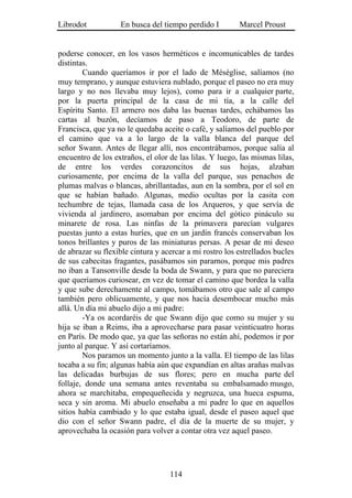 Librodot           En busca del tiempo perdido I         Marcel Proust


poderse conocer, en los vasos herméticos e incomunicables de tardes
distintas.
        Cuando queríamos ir por el lado de Méséglise, salíamos (no
muy temprano, y aunque estuviera nublado, porque el paseo no era muy
largo y no nos llevaba muy lejos), como para ir a cualquier parte,
por la puerta principal de la casa de mi tía, a la calle del
Espíritu Santo. El armero nos daba las buenas tardes, echábamos las
cartas al buzón, decíamos de paso a Teodoro, de parte de
Francisca, que ya no le quedaba aceite o café, y salíamos del pueblo por
el camino que va a lo largo de la valla blanca del parque del
señor Swann. Antes de llegar allí, nos encontrábamos, porque salía al
encuentro de los extraños, el olor de las lilas. Y luego, las mismas lilas,
de entre los verdes corazoncitos de sus hojas, alzaban
curiosamente, por encima de la valla del parque, sus penachos de
plumas malvas o blancas, abrillantadas, aun en la sombra, por el sol en
que se habían bañado. Algunas, medio ocultas por la casita con
techumbre de tejas, llamada casa de los Arqueros, y que servía de
vivienda al jardinero, asomaban por encima del gótico pináculo su
minarete de rosa. Las ninfas de la primavera parecían vulgares
puestas junto a estas huríes, que en un jardín francés conservaban los
tonos brillantes y puros de las miniaturas persas. A pesar de mi deseo
de abrazar su flexible cintura y acercar a mi rostro los estrellados bucles
de sus cabecitas fragantes, pasábamos sin pararnos, porque mis padres
no iban a Tansonville desde la boda de Swann, y para que no pareciera
que queríamos curiosear, en vez de tomar el camino que bordea la valla
y que sube derechamente al campo, tomábamos otro que sale al campo
también pero oblicuamente, y que nos hacía desembocar mucho más
allá. Un día mi abuelo dijo a mi padre:
        -Ya os acordaréis de que Swann dijo que como su mujer y su
hija se iban a Reims, iba a aprovecharse para pasar veinticuatro horas
en París. De modo que, ya que las señoras no están ahí, podemos ir por
junto al parque. Y así cortaríamos.
        Nos paramos un momento junto a la valla. El tiempo de las lilas
tocaba a su fin; algunas había aún que expandían en altas arañas malvas
las delicadas burbujas de sus flores; pero en mucha parte del
follaje, donde una semana antes reventaba su embalsamado musgo,
ahora se marchitaba, empequeñecida y negruzca, una hueca espuma,
seca y sin aroma. Mi abuelo enseñaba a mi padre lo que en aquellos
sitios había cambiado y lo que estaba igual, desde el paseo aquel que
dio con el señor Swann padre, el día de la muerte de su mujer, y
aprovechaba la ocasión para volver a contar otra vez aquel paseo.




                                   114
 