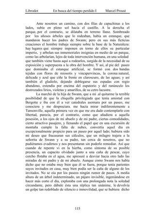 Librodot           En busca del tiempo perdido I       Marcel Proust


        Ante nosotros un camino, con dos filas de capuchinas a los
lados, subía en pleno sol hacia el castillo. A la derecha el
parque, por el contrario, se dilataba en terreno llano. Sombreado
por los añosos árboles que lo rodeaban, había un estanque, que
mandaron hacer los padres de Swann; pero en sus más ficticias
creaciones el hombre trabaja siempre sobre la base de la Naturaleza:
hay lugares que siempre imponen en torno de ellos su particular
imperio, y arbolan sus inmemoriales insignias en medio de un parque,
como las arbolarían, lejos de toda intervención humana, en una soledad
que también viene hasta aquí a rodearlos, surgida de la necesidad de su
exposición y superpuesta a la obra del hombre. Y así, al pie del paseo
que dominaba el estanque artificial, se formó con dos bandas
tejidas con flores de miosotis y vincapervincas, la corona natural,
delicada y azul que ciñe la frente en claroscuro, de las aguas; y así
también el gladiolo, dejando doblegarse sus espadas con regio
abandono, extendía por encima del eupatorio y del ranúnculo los
destrozados lirios, violetas y amarillos, de su cetro lacustre.
        La marchó de la hija de Swann, que a mí .al quitarme la terrible
posibilidad de que la chiquilla privilegiada que tenía amistad con
Bergotte e iba con él a ver catedrales asomara por un paseo, me
conociera y me despreciara. me hacía mirar indiferentemente a
Tansonville, aquella primera vez en que me era dado contemplarlo con
libertad, parecía, por el contrario, como que añadiera a aquella
posesión, a los ojos de mi abuelo y de mi padre, ciertas comodidades,
cierto atractivo pasajero, y llenando el papel que en una excursión de
montaña cumple la falta de nubes, convertía aquel día en
excepcionalmente propicio para un paseo por aquel lado; hubiera sido
mi deseo que fracasaran sus cálculos, que un milagro trajera a la
señorita de Swann y a su padre, tan cerca de nosotros, que no
pudiéramos evadirnos y nos presentaran sin poderlo remediar. Así que
cuando de repente vi en la hierba, como síntoma de su posible
presencia, un capacito olvidado junto a una caña de pescar, cuyo
corcho flotaba en el agua, me apresuré a desviar hacia otro lado las
miradas de mi padre y de mi abuelo. Aunque como Swann nos había
dicho que no estaba muy bien que él se fuera, porque tenía parientes
suyos invitados en casa, muy bien podía ser la caña de alguno de los
invitados. No se oía por los paseos ningún rumor de pasos. A media
altura de un árbol indeterminado, un pájaro invisible, ingeniándose en
hacer más corto el día, exploraba con una prolongada nota la soledad
circundante, pero dábale ésta una réplica tan unánime, le devolvía
un golpe tan redoblado de silencio e inmovilidad, que se hubiera dicho




                                  115
 