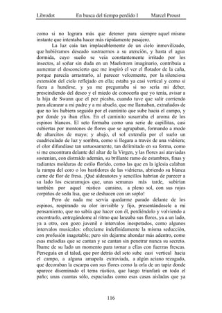 Librodot           En busca del tiempo perdido I         Marcel Proust


como si no lograra más que detener para siempre aquel mismo
instante que intentaba hacer más rápidamente pasajero.
        La luz caía tan implacablemente de un cielo inmovilizado,
que hubiéramos deseado sustraernos a su atención, y hasta el agua
dormida, cuyo sueño se veía constantemente irritado por los
insectos, al soñar sin duda en un Maelstrom imaginario, contribuía a
aumentar el desconcierto que me inspiró el ver el flotador de la caña,
porque parecía arrastrarlo, al parecer velozmente, por la silenciosa
extensión del cielo reflejado en ella; estaba ya casi vertical y como si
fuera a hundirse, y ya me preguntaba si no sería mi deber,
prescindiendo del deseo y el miedo de conocerla que yo tenía, avisar a
la hija de Swann que el pez picaba, cuando tuve que salir corriendo
para alcanzar a mi padre y a mi abuelo, que me llamaban, extrañados de
que no los hubiera seguido por el caminito que sube hacia el campo, y
por donde ya iban ellos. En el caminito susurraba el aroma de los
espinos blancos. El seto formaba como una serie de capillitas, casi
cubiertas por montones de flores que se agrupaban, formando a modo
de altarcitos de mayo; y abajo, el sol extendía por el suelo un
cuadriculado de luz y sombra, como si llegara a través de una vidriera;
el olor difundíase tan untuosamente, tan delimitado en su forma, como
si me encontrara delante del altar de la Virgen, y las flores así ataviadas
sostenían, con distraído ademán, su brillante ramo de estambres, finas y
radiantes molduras de estilo florido, como las que en la iglesia calaban
la rampa del coro o los bastidores de las vidrieras, abriendo su blanca
carne de flor de fresa. ¡Qué aldeanotes y sencillos habrían de parecer a
su lado los escaramujos que, unas semanas más tarde, subirían
también por aquel rústico cansino, a pleno sol, con sus rojos
corpiños de seda lisa, que se deshacen con un soplo!
        Pero de nada me servía quedarme parado delante de los
espinos, respirando su olor invisible y fijo, presentándosele a mi
pensamiento, que no sabía que hacer con él, perdiéndolo y volviendo a
encontrarlo, entregándome al ritmo que lanzaba sus flores, ya a un lado,
ya a otro, con gozo juvenil e intervalos inesperados, como algunos
intervalos musicales: ofrecíame indefinidamente la misma seducción,
con profusión inagotable; pero sin dejarme ahondar más adentro, como
esas melodías que se cantan y se cantan sin penetrar nunca su secreto.
Íbame de su lado un momento para tornar a ellas con fuerzas frescas.
Perseguía en el talud, que por detrás del seto sube casi vertical hacia
el campo, a alguna amapola extraviada, a algún aciano rezagado,
que decoraban la escarpa con sus flores como la orla de un tapiz donde
aparece diseminado el tema rústico, que luego triunfará en todo el
paño; unas cuantas sólo, espaciadas como esas casas aisladas que ya



                                   116
 