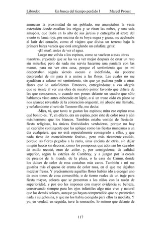 Librodot           En busca del tiempo perdido I        Marcel Proust


anuncian la proximidad de un poblado, me anunciaban la vasta
extensión donde estallan los trigos y se rizan las nubes, y una sola
amapola, que izaba en lo alto de sus jarcias y entregaba al azote del
viento su lama roja, por encima de su boya negra y grasa, me aceleraba
el latir del corazón, como el viajero que divisa un terreno bajo la
primera barca varada que está arreglando un calafate, grita:
        -¡El mar!, antes de ver el agua.
        Luego me volvía a los espinos, como se vuelven a esas obras
maestras, creyendo que se las va a ver mejor después de estar un rato
sin mirarlas; pero de nada me servía hacerme una pantalla con las
manos, para no ver otra cosa, porque el sentimiento que en mí
despertaban seguía siendo oscuro e indefinido, sin poderse
desprender de mí para ir a unirse a las flores. Las cuales no me
ayudaban a aclarar mi sentimiento, sin que yo pudiera pedir a otras
flores que lo satisficieran. Entonces, entregándome a esa alegría
que se siente al ver una obra de nuestro pintor favorito que difiere de
las que conocemos, o cuando nos ponen delante un cuadro que sólo
habíamos visto antes esbozado en lápiz, o si un trozo oído en piano se
nos aparece revestido de la coloración orquestal, mi abuelo me llamaba,
y señalándome el seto de Tansonville, me decía:
        -Mira, tú, que tanto te gustan los espinos; mira ese espino rosa
qué bonito es.. Y, en efecto, era un espino, pero éste de color rosa y aún
más hermoso que los blancos. También estaba vestido de fiesta de
fiesta religiosa, las únicas festividades verdaderas, porque no hay
un capricho contingente que las aplique como las fiestas mundanas a un
día cualquiera, que no está especialmente consagrado a ellas, y que
nada tiene de esencialmente festivo., pero más ricamente vestido,
porque las flores pegadas a la rama, unas encima de otras, sin dejar
ningún hueco sin decorar, como los pompones que adornan los cayados
de estilo rococó, eran de .color. y, por consiguiente, de calidad
superior, según la estética de Combray, y a juzgar por la escala
de precios de la .tienda. de la plaza, o la casa de Camus, donde
los dulces de color de rosa costaban más caros. También a mí me
gustaba más el queso de crema de color rosa, en el que me dejaban
mezclar fresas. Y precisamente aquellas flores habían ido a escoger uno
de esos tonos de cosa comestible, o de tierno realce de un traje para
fiesta mayor, colores que se presentan a los niños con la razón de
superioridad, y por eso les imponen con mayor evidencia su belleza,
conservando siempre para los ojos infantiles algo más vivo y natural
que los demás colores, aunque ya hayan comprendido que no prometían
nada a su golosina, y que no los había escogido para ellos la modista. Y
yo, en verdad, en seguida, tuve la sensación, lo mismo que delante de



                                   117
 
