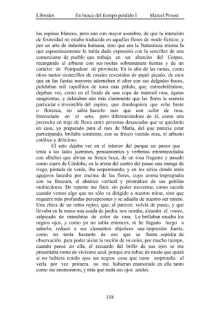 Librodot           En busca del tiempo perdido I       Marcel Proust


los espinos blancos, pero aún con mayor asombro, de que la intención
de festividad no estaba traducida en aquellas flores de modo ficticio; y
por un arte de industria humana, sino que era la Naturaleza misma la
que espontáneamente le había dado expresión con la sencillez de una
comerciante de pueblo que trabaja en un altarcito del Corpus,
recargando el arbusto con sus rositas sobremanera tiernas y de un
carácter de Pompadour de provincia. En lo alto de las ramas, como
otros tantos tiestecillos de rosales revestidos de papel picado, de esos
que en las fiestas mayores adornaban el altar con sus delgados husos,
pululaban mil capullitos de tono más pálido, que, entreabriéndose,
dejaban ver, como en el fondo de una copa de mármol rosa, ágatas
sangrientas, y delataban aún más claramente que las flores la esencia
particular e irresistible del espino, que dondequiera que eche brote
o florezca, no sabía hacerlo más que con color de rosa.
Intercalado en el seto, pero diferenciándose de él, como una
jovencita en traje de fiesta entre personas desaseadas que se quedarán
en casa, ya preparado para el mes de María, del que parecía estar
participando, brillaba sonriente, con su fresco vestido rosa, el arbusto
católico y delicioso.
        El seto dejaba ver en el interior del parque un paseo que
tenía a los lados jazmines, pensamientos y verbenas entremezcladas
con alhelíes que abrían su fresca boca, de un rosa fragante y pasado
como cuero de Córdoba; en la arena del centro del paseo una manga de
riego, pintada de verde, iba serpenteando, y en los sitios donde tenía
agujeros lanzaba por encima de las flores, cuyo aroma impregnaba
con su frescura, el abanico vertical y prismático de sus gotillas
multicolores. De repente me fiaré, sin poder moverme, como sucede
cuando vemos algo que no sólo va dirigido a nuestro mirar, sino que
requiere más profundas percepciones y se adueña de nuestro ser entero.
Una chica de un rubio rojizo, que, al parecer, volvía de paseo, y que
llevaba en la mano una azada de jardín, nos miraba, alzando el rostro,
salpicado de manchitas de color de rosa. Le brillaban mucho los
negros ojos, y como yo no sabía entonces, ni he llegado luego a
saberlo, reducir a sus elementos objetivos una impresión fuerte,
como no tenía bastante de eso que se llama .espíritu de
observación. para poder aislar la noción de su color, por mucho tiempo,
cuando pensé en ella, el recuerdo del brillo de sus ojos se me
presentaba como de vivísimo azul, porque era rubia; de modo que quizá
si no hubiera tenido ojos tan negros .cosa que tanto sorprendía al
verla por vez primera. no me hubieran enamorado en ella tanto
como me enamoraron, y más que nada sus ojos azules.




                                  118
 