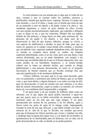 Librodot            En busca del tiempo perdido I         Marcel Proust


        La miré primero con esa mirada que es algo que el verbo de los
ojos, ventana a que se asoman todos los sentidos, ansiosos y
petrificados; mirada que querría tocar, capturar, llevarse el cuerpo que
está mirando, y con él el alma; y luego, por el miedo que tenía de que
de un momento a otro mi abuelo y mi padre vieran a la chica y me
mandaran apartarme, y correr un poco delante de ellos, la miré
con una mirada inconscientemente suplicante, que aspiraba a obligarla
a que se fijara en mí, a que me conociera. Dirigió ella sus pupilas
delante de ella primero, y luego hacia un lado, para enterarse de las
personas de mi padre y mi abuelo, y sin duda sacó de su
observación la idea de que éramos ridículos, porque se volvió, y
con aspecto de indiferencia y desdén, se puso de lado, para que su
rostro no siguiera en el campo visual donde ellos estaban; y mientras
que sin haberla visto, siguieron andando dejándome atrás, ella dejó que
su mirada se escapara hacia donde yo estaba, sin ninguna
expresión determinada, como si no me viera, pero con una fijeza y una
sonrisa disimulada, que yo no pude interpretar, con arreglo a las
nociones que me habían dado de lo que es la buena educación, más que
como prueba de un humillante desprecio; y al mismo tiempo
esbozó con la mano un ademán burlón, que cuando se dirigía
públicamente a una persona desconocida, no tenía en el pequeño
diccionario de buenas maneras que yo llevaba conmigo más que
una sola significación: la de insolencia deliberada.
        -Vamos, Gilberta, ven aquí; qué es lo que estás haciendo .gritó
con voz penetrante y autoritaria una señora de blanco, que yo no había
visto, y que tenía detrás, a alguna distancia, a un señor con traje de dril,
para mí desconocido, el cual me miraba con ojos saltones; y la chica
dejó de sonreír; bruscamente, cogió su azada y se marchó, sin volverse
hacia mí, con semblante dócil impenetrable y solapado.
        Y así pasó junto a mí ese nombre de Gilberta, dado como un
talismán, con el que algún día quizá podría encontrar a aquel ser,
que por gracia suya ya se había convertido en persona, cuando un
momento antes no era más que una vaga imagen. Y así pasó,
pronunciado por encima de los jazmines y de los alhelíes, agrio y
fresco como las gotas de agua de la manga verde; impregnando,
irisando la zona de aire que atravesó .y que había aislado con todo el
misterio de la vida de la que lo llevaba, ese nombre que servía
para que la llamaran los felices mortales que vivían y viajaban con ella;
y desplegó bajo la planta del espino rosa, y a la altura de mi hombro, la
quintaesencia de su familiaridad, para mí dolorosa, con su vida, con la
parte desconocida de su vida, en donde yo no podía penetrar.




                                    119
 