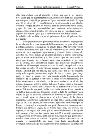 Librodot           En busca del tiempo perdido I        Marcel Proust


alta, para predicar con el ejemplo, y tono que quería ser natural,
nos decía que no cuchicheáramos así, que no hay nada más descortés
que eso para el que llega, porque se figura que están hablando de algo
que él no debe oír, y mandábamos a la descubierta a mi abuela,
contenta siempre de tener un pretexto para dar otra vuelta por el jardín,
y que de paso se aprovechaba para arrancar subrepticiamente
algunos rodrigones de rosales, con objeto de que las rosas tuvieran un
aspecto más natural, igual que la madre que con sus dedos ahueca
la cabellera de su hijo porque el peluquero dejara el peinado liso
por demás.
        Nos quedamos todos pendientes de las noticias del enemigo que
la abuela nos iba a traer, como si dudáramos entre un gran número de
posibles asaltantes, y en seguida mi abuelo decía: «Me parece la voz de
Swann». En efecto: sólo por la voz se lo reconocía; no se veía bien su
rostro, de nariz repulgada, ojos verdes y elevada frente rodeada de
cabellos casi rojos, porque en el jardín teníamos la menos luz posible,
para no atraer los mosquitos; y yo iba, como el que no hace nada, a
decir que trajeran los refrescos, cosa muy importante a los ojos
de mi abuela, que consideraba mucho más amable que los refrescos
estuvieran allí como por costumbre y no de modo excepcional y para
las visitas tan sólo. El señor Swann, aunque mucho más joven, tenía
mucha amistad con mi abuelo, que había sido uno de los mejores
amigos de su padre, hombre éste, según decían, excelente, pero muy
raro, y que, a veces, por una nadería atajaba bruscamente los
impulsos de su corazón o desviaba el curso de su pensamiento. Yo
había oído contar a mi abuelo, en la mesa, varias veces al año las
mismas anécdotas sobre la actitud del señor Swann, padre, a la muerte
de su esposa, a quien había asistido en su enfermedad, de día y de
noche. Mi abuelo, que no lo había visto hacía mucho tiempo, corrió a
su lado, a la posesión que tenían los Swann al lado de Combray; y con
objeto de que no estuviera delante en el momento de poner el cadáver
en el ataúd, logró mi abuelo sacar al señor Swann de la cámara
mortuoria, todo lloroso. Anduvieron un poco por el jardín, donde había
algo de sol, y, de pronto, el señor Swann, agarrando a mi abuelo por el
brazo, exclamó «¡Ah, amigo mío, qué gusto da pasearse juntos con este
tiempo tan hermoso! ¿Qué, no es bonito todo esto, los árboles, los
espinos, el estanque? Por cierto que no me ha dicho usted si le agrada
mi estanque. ¡Qué cara tan mustia tiene usted! Y de este airecito que
corre, ¿qué me dice? Nada, nada, amigo mío, digan lo que quieran hay
muchas cosas buenas en la vida». De pronto, volvía el recuerdo de su
muerta; y pareciéndole sin duda cosa harto complicada el
averiguar cómo había podido dejarse llevar en semejantes instantes por



                                   12
 