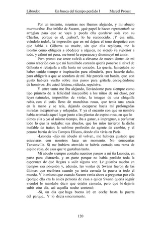 Librodot          En busca del tiempo perdido I       Marcel Proust


        Por un instante, mientras nos íbamos alejando, y mi abuelo
murmuraba: .Ese infeliz de Swann, ¡qué papel le hacen representar!: se
arreglan para que se vaya y pueda ella quedarse sola con su
Charlus, porque es él, ¿sabes?, lo he reconocido. ¡Y esa niña,
viéndolo todo!., la impresión que en mí dejara el tono despótico con
que habló a Gilberta su madre, sin que ella replicara, me la
mostró como obligada a obedecer a alguien, no siendo ya superior a
todo, y calmó mi pena, me tornó la esperanza y disminuyó mi amor.
        Pero pronto ese amor volvió a elevarse de nuevo dentro de mí
como reacción con que mi humillado corazón quería ponerse al nivel de
Gilberta o rebajarla a ella hasta mi corazón. La quería, lamentaba no
haber tenido tiempo e inspiración para ofenderla, para hacerle daño,
para obligarla a que se acordara de mí. Me parecía tan bonita, que con
gusto hubiera vuelto sobre mis pasos para gritarle, encogiéndome
de hombros: .Es usted feísima, ridícula, repulsiva.
        Y entre tanto me iba alejando, llevándome para siempre como
tipo primero de la felicidad inaccesible a los niños de mi clase, por
leyes naturales, imposibles de violar, la imagen de una chiquilla
rubia, con el cutis lleno de manchitas rosas, que tenía una azada
en la mano y se reía, dejando escaparse hacia mí prolongadas
miradas inexpresivas y solapadas. Y ya el encanto con que su nombre
había aromado aquel lugar junto a las plantas de espino rosa, en que lo
oímos ella y yo al mismo tiempo, iba a ganar, a impregnar, a perfumar
todo lo que la rodeaba: sus abuelos, que los míos tuvieron la dicha
inefable de tratar; la sublime profesión de agente de cambio, y el
penoso barrio de los Campos Elíseos, donde ella vivía en París.
        -Leoncia -dijo mi abuelo al volver., me hubiera gustado que
estuvieras con nosotros hace un momento. No conocerías
Tansonville. Si me hubiera atrevido te habría cortado una rama de
espino rosa, de esos que te gustaban tanto.
        Mi abuelo siempre contaba nuestros paseos a mi tía Leoncia, en
parte para distraerla, y en parte porque no había perdido toda la
esperanza de que llegara a salir alguna vez. Le gustaba mucho en
tiempos esa posesión y, además, las visitas de Swann fueron de las
últimas que recibiera cuando ya tenía cerrada la puerta a todo el
mundo. Y lo mismo que cuando Swann venía ahora a preguntar por ella
(porque ella era la única persona de casa a quien Swann quería seguir
viendo) le mandaba decir que estaba cansada, pero que lo dejaría
subir otro día, así aquella noche contestó:
        -Sí, un día que haga bueno iré en coche hasta la puerta
del parque.. Y lo decía sinceramente.




                                 120
 