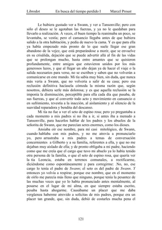Librodot           En busca del tiempo perdido I        Marcel Proust


        Le hubiera gustado ver a Swann, y ver a Tansonville; pero con
sólo el deseo se le agotaban las fuerzas, y ya no le quedaban para
llevarlo a realización. A veces, el buen tiempo la reanimaba un poco, se
levantaba, se vestía; pero el cansancio llegaba antes de que hubiera
salido a la otra habitación, y pedía de nuevo la cama. Y es que para ella
ya había empezado más pronto de lo que suele llegar ese gran
abandono de la vejez, que está preparándose a morir, que se envuelve
en su crisálida, dejación que se puede advertir allá al fin de las vidas
que se prolongan mucho, hasta entre amantes que se quisieron
profundamente, entre amigos que estuvieron unidos por los más
generosos lazos, y que al llegar un año dejan ya de hacer el viaje o la
salida necesarios para verse, no se escriben y saben que no volverán a
comunicarse en este mundo. Mi tía sabía muy bien, sin duda, que nunca
más vería a Swann, que no volvería a salir de su casa; pero esa
reclusión definitiva hacíasela cómoda la misma razón que, según
nosotros, debiera serle más dolorosa; y es que aquella reclusión se la
imponía la disminución, perceptible para ella cada día que pasaba, de
sus fuerzas, y que al convertir todo acto y movimiento en cansancio o
en sufrimiento, revestía a la inacción, al aislamiento y al silencio de la
suavidad reparadora y bendita del descanso.
        Mi tía no fue a ver el seto de espino rosa; pero yo preguntaba a
cada momento a mis padres si no iba a ir, si antes iba a menudo a
Tansonville, para hacerlos hablar de los padres y los abuelos de la
señorita de Swann, que me parecían seres enormes, como los dioses.
        Ansiaba oír ese nombre, para mí casi mitológico, de Swann,
cuando hablaba con mis padres, y no me atrevía a pronunciarlo
yo, pero arrastraba a mis padres a temas de conversación
concernientes a Gilberto y a su familia, referentes a ella, y que no me
dejaban muy aislado de ella; y de pronto obligaba a mi padre, haciendo
como que me creía que el cargo que tuvo mi abuelo ya lo había tenido
otra persona de la familia, o que el seto de espino rosa, que quería ver
la tía Leoncia, estaba en terrenos comunales, a rectificarme,
diciéndome como espontáneamente y para corregirme: .No, no, ese
cargo lo tenía el padre de Swann; el seto es del padre de Swann. Y
entonces yo volvía a respirar, porque ese nombre, que en el momento
de oírlo me parecía más lleno que ninguno, porque tenía la pesantez de
las muchas veces que yo lo había pronunciado antes mentalmente, al
posarse en el lugar de mi alma, en que siempre estaba escrito,
pesaba hasta ahogarme. Causábame un placer que me daba
vergüenza haberme atrevido a solícitas de mis padres, porque era un
placer tan grande, que, sin duda, debió de costarles mucha pena el




                                   121
 