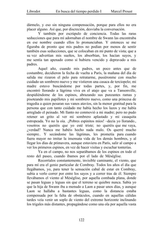 Librodot           En busca del tiempo perdido I        Marcel Proust


dármelo, y eso sin ninguna compensación, porque para ellos no era
placer alguno. Así que, por discreción, desviaba la conversación.
        Y también por escrúpulo de conciencia. Todas las raras
seducciones que para mí adornaban el nombre de Swann las encontraba
en ese nombre cuando ellos lo pronunciaban. Y entonces se me
figuraba de pronto que mis padres no podían por menos de sentir
también esas seducciones, que se colocaban en mi punto de vista; que a
su vez advertían mis sueños, los absorbían, los hacían suyos, y
me sentía tan apenado como si hubiera vencido y depravado a mis
padres.
        Aquel año, cuando mis padres, un poco antes que de
costumbre, decidieron la fecha de vuelta a París, la mañana del día de
salida me rizaron el pelo para retratarme, pusiéronme con mucho
cuidado un sombrero nuevo y me vistieron una casaca de terciopelo; mi
madre estuvo buscándome por todas partes, y, por fin, me
encontró llorando a lágrima viva en el atajo que va a Tansonville,
despidiéndome de los espinos, abrazando sus punzantes ramas y
pisoteando mis papillotes y mi sombrero nuevo, como una princesa de
tragedia a quien pesaran sus vanos atavíos, sin la menor gratitud para la
persona que con tanto cuidado me había hecho los lazos y me había
arreglado el peinado. Mi llanto no conmovió a mi madre; pero no pudo
retener un grito al ver mi sombrero aplastado y mi casaquita
estropeada. Yo no la oía. .¡Pobres espinitos míos! –decía yo llorando.,
vosotros no queréis que yo esté triste; no queréis que me vaya,
¿verdad? Nunca me habéis hecho nada malo. Os querré mucho
siempre.. Y secándome las lágrimas, les prometía para cuando
fuera mayor no imitar la insensata vida de los demás hombres, y al
llegar los días de primavera, aunque estuviera en París, salir al campo a
ver los primeros espinos, en vez de hacer visitas y escuchar tonterías.
        Ya en el campo, no nos separábamos de los espinos en todo el
resto del paseo, cuando íbamos por el lado de Méséglise.
        Recorríalos constantemente, invisible caminante, el viento, que
para mí era el genio particular de Combray. Todos los años el día que
llegábamos, yo, para tener la sensación cabal de estar en Combray,
subía a verlo correr por entre los sayos y a correr tras de él. Siempre
llevábamos el viento al Méséglise, por aquella combada plana, donde
se pasan leguas y leguas sin que el terreno se quiebre nunca. Sabía yo
que la hija de Swann iba a menudo a Laon a pasar unos días, y aunque
Laon se hallaba a bastantes leguas, como la distancia estaba
compensada por la falta de obstáculos, cuando en aquellas cálidas
tardes veía venir un soplo de viento del extremo horizonte inclinando
los trigales más distantes, propagándose como una ola por aquella vasta



                                  122
 