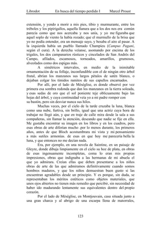 Librodot           En busca del tiempo perdido I       Marcel Proust


extensión, y yendo a morir a mis pies, tibio y murmurante, entre los
tréboles y los pipirigallos, aquella llanura que a los dos nos era común
parecía como que nos acercaba y nos unía, y yo me figuraba que
aquel soplo de viento la había rozado; que el murmullo de la brisa que
yo no podía entender, era un mensaje suyo, y besaba el aire al pasar. A
la izquierda había un pueblo llamado Champieu (Campus Pagani,
según el cura). A la derecha veíanse, asomando por encima de los
trigales, los dos campanarios rústicos y cincelados de San Andrés del
Campo, afilados, escamosos, torneados, amarillos, grumosos,
alveolados como dos espigas más.
        A simétricos intervalos, en medio de la inimitable
ornamentación de su follaje, inconfundible con el de ningún otro árbol
frutal, abrían los manzanos sus largos pétalos de satén blanco, o
dejaban colgar los tímidos ramitos de sus capullos encarnados.
        Por allí, por el lado de Méséglise, es donde observé por vez
primera esa sombra redonda que dan los manzanos en la tierra soleada,
y esas sedas de oro que el sol poniente teje oblicuamente bajo las
hojas del árbol, y cuya continuidad veía yo a mi padre romper con
su bastón, pero sin desviar nunca sus hilos.
        Muchas veces, por el cielo de la tarde cruzaba la luna, blanca
como una nube, furtiva, sin brillo, igual que una actriz cuya hora de
trabajar no llegó aún, y que en traje de calle mira desde la sala a sus
compañeras, sin llamar la atención, deseando que nadie se fije en ella.
Me gustaba encontrar su imagen en los libros y en los cuadros, pero
esas obras de arte diferían mucho .por lo menos durante, los primeros
años, antes de que Bloch acostumbrara mi vista y mi pensamiento
a más sutiles armonías. de esas en que hoy me parecería bella la
luna, y que entonces no me decían nada.
        Era, por ejemplo, en una novela de Saintine, en un paisaje de
Gleyre, donde dibuja limpiamente en el cielo su hoz de plata, en obras
de esas ingenuamente incompletas, coma lo eran mis propias
impresiones, obras que indignaba a las hermanas de mi abuela el
que yo admirara. Creían ellas que deben presentarse a los niños
obras de arte de las que admiramos definitivamente cuando somos
hombres maduros, y que los niños demuestran buen gusto si las
encuentran agradables desde un principio. Y es porque, sin duda, se
representaban los méritos estéticos como objetos materiales, que
unos ojos abiertos no tienen más remedio que percibir, sin necesidad de
haber ido madurando lentamente sus equivalentes dentro del propio
corazón.
        Por el lado de Méséglise, en Montjouvain, casa situada junto a
una gran charca y al abrigo de una escarpa llena de matorrales,



                                  123
 