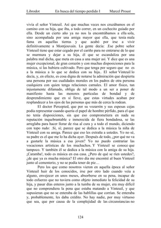 Librodot           En busca del tiempo perdido I        Marcel Proust


vivía el señor Vinteuil. Así que muchas veces nos cruzábamos en el
camino con su hija, que iba, a todo correr, en un cochecito guiado por
ella. Desde un cierto año ya no nos la encontrábamos a ella sola,
sino acompañada por una amiga mayor que ella, que tenía mala
fama en aquellas tierras y que acabó por irse a vivir
definitivamente a Montjouvain. La gente decía: .Ese pobre señor
Vinteuil tiene que estar cegado por el cariño para no enterarse de lo que
se murmura y dejar a su hija, él que se escandaliza por una
palabra mal dicha, que meta en casa a una mujer así. Y dice que es una
mujer excepcional, de gran corazón y con muchas disposiciones para la
música, si las hubiera cultivado. Pero que tenga por seguro que no es
a la música a lo que se dedica con su hija.. El señor Vinteuil lo
decía, y, en efecto, es cosa digna de notarse la admiración que despierta
una persona por sus cualidades morales en los padres de otra persona
cualquiera con quien tenga relaciones carnales. El amor físico, tan
injustamente difamado, obliga de tal modo a un ser a poner de
manifiesto hasta las menores partículas de bondad y de
desprendimiento que en sí lleve, que estas virtudes acaban por
resplandecer a los ojos de las personas que más de cerca la rodean.
        El doctor Percepied, que por su vozarrón y sus espesas cejas
podía representar cuando quería el papel de hombre pérfido, para el que
no tenía disposiciones, sin que eso comprometiera en nada su
reputación inquebrantable e inmerecida de fiera bondadosa, se las
arreglaba para hacer llorar de risa al cura y a todo el mundo, diciendo
con topo rudo: .Sí, sí; parece que se dedica a la música la niña de
Vinteuil con su amiga. Parece que eso les extraña a ustedes. Yo no sé,
su padre es el que me lo ha dicha ayer. Después de todo, ¿por qué no va
a gustarle la música a esa joven? Yo no puedo contrariar las
vocaciones artísticas de los muchachos. Y Vinteuil se conoce que
tampoco. Y también él se dedica a la música con la amiga de su hija.
¡Caramba!, todo es música en esa casa. ¿Pero de qué se ríen ustedes?,
¿de que ya es mucha música? El otro día me encontré al buen Vinteuil
junto al cementerio, y no se podía tener de pie…
        Pero los que como nosotros vieron en aquella época al señor
Vinteuil huir de los conocidos, irse por otro lado cuando veía a
alguno, envejecer en unos meses, absorberse en su pena, incapaz de
todo esfuerzo que no tuviera como objeto inmediato la felicidad de su
hija, y pasar días enteros junto a la tumba de su mujer, era muy difícil
que no comprendiera la pena que estaba matando a Vinteuil, y que
supusieran que no se enteraba de las hablillas que corrían. Se enteraba
y, probablemente, les daba crédito. No hay nadie, por muy virtuoso
que sea, que por causa de la complejidad de las circunstancias no



                                  124
 