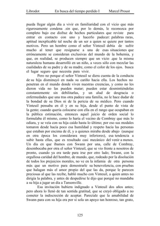 Librodot           En busca del tiempo perdido I       Marcel Proust


pueda llegar algún día a vivir en familiaridad con el vicio que más
rigurosamente condena .sin que, por lo demás, le reconozca por
completo bajo ese disfraz de hechos particulares que reviste para
entrar en contacto con uno y hacerlo padecer: palabras raras,
aptitud inexplicable tal noche de un ser a quien se quiere por tantos
motivos. Pero un hombre como el señor Vinteuil debía de sufrir
mucho al tener que resignarse a una de esas situaciones que
erróneamente se consideran exclusivas del mundo de la bohemia, y
que, en realidad, se producen siempre que un vicio .que la misma
naturaleza humana desarrolló en un niño, a veces sólo con mezclar las
cualidades de su padre y de su madre, como el color de los ojos. busca
el lugar seguro que necesita para vivir.
        Pero no porque el señor Vinteuil se diera cuenta de la conducta
de su hija disminuyó en nada su cariño hacia ella. Los hechos no
penetran en el mundo donde viven nuestras creencias, y como no les
dieron vida no las pueden matar; pueden estar desmintiéndolas
constantemente sin debilitarlas, y un alud de desgracia o
enfermedades que una tras otra padece una familia, no le hace dudar de
la bondad de su Dios ni de la pericia de su médico. Pero cuando
Vinteuil pensaba en él y en su hija, desde el punto de vista de
la gente; cuando quería colocarse con ella en el rango que ocupaban en
la pública estimación, entonces aquel juicio de orden social lo
formulaba él mismo, como lo haría el vecino de Combray que más lo
odiara, y se veía con su hija caído hasta lo último; por eso sus modales
tomaron desde hacía poco esa humildad y respeto hacia las personas
que estaban por encima de él, y a quienes miraba desde abajo (aunque
en otra época los considerara muy inferiores), esa tendencia a
subir hasta ellas, que es resultado casi mecánico del venir a menos.
Un día en que íbamos con Swann por una, calle de Combray,
desembocaba por otra el señor Vinteuil, que se vio frente a nosotros de
pronto, cuando ya era tarde para irse por otro lado; Swann, con la
orgullosa caridad del hombre, de mundo, que, rodeado por la disolución
de todos los prejuicios morales, no ve en la infamia de otra persona
más que un motivo para demostrarle su benevolencia, con pruebas
que halagan más el amor propio del que las da, porque le parecen
preciosas al que las recibe, habló mucho con Vinteuil, a quien antes no
dirigía la palabra, y antes de despedirse le dijo que porqué no mandaba
a su hija a jugar un día a Tansonville.
        Esa invitación hubiera indignado a Vinteuil dos años antes;
pero ahora lo llenó de tan sentida gratitud, que se creyó obligado a no
cometer la indiscreción de aceptar. Parecíale que la amabilidad de
Swann para con su hija era por sí sola un apoyo tan honroso, tan grato,



                                  125
 