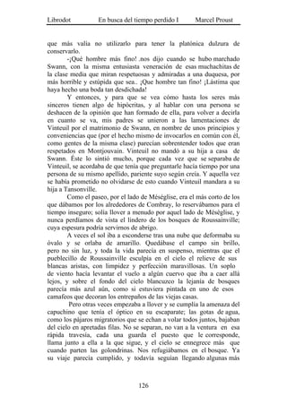 Librodot           En busca del tiempo perdido I       Marcel Proust


que más valía no utilizarlo para tener la platónica dulzura de
conservarlo.
        -¡Qué hombre más fino! .nos dijo cuando se hubo marchado
Swann, con la misma entusiasta veneración de esas muchachitas de
la clase media que miran respetuosas y admiradas a una duquesa, por
más horrible y estúpida que sea.. ¡Que hombre tan fino! ¡Lástima que
haya hecho una boda tan desdichada!
        Y entonces, y para que se vea cómo hasta los seres más
sinceros tienen algo de hipócritas, y al hablar con una persona se
deshacen de la opinión que han formado de ella, para volver a decirla
en cuanto se va, mis padres se unieron a las lamentaciones de
Vinteuil por el matrimonio de Swann, en nombre de unos principios y
conveniencias que (por el hecho mismo de invocarlos en común con él,
como gentes de la misma clase) parecían sobrentender todos que eran
respetados en Montjouvain. Vinteuil no mandó a su hija a casa de
Swann. Éste lo sintió mucho, porque cada vez que se separaba de
Vinteuil, se acordaba de que tenía que preguntarle hacía tiempo por una
persona de su mismo apellido, pariente suyo según creía. Y aquella vez
se había prometido no olvidarse de esto cuando Vinteuil mandara a su
hija a Tansonville.
        Como el paseo, por el lado de Méséglise, era el más corto de los
que dábamos por los alrededores de Combray, lo reservábamos para el
tiempo inseguro; solía llover a menudo por aquel lado de Méséglise, y
nunca perdíamos de vista el lindero de los bosques de Roussainville;
cuya espesura podría servirnos de abrigo.
        A veces el sol iba a esconderse tras una nube que deformaba su
óvalo y se orlaba de amarillo. Quedábase el campo sin brillo,
pero no sin luz, y toda la vida parecía en suspenso, mientras que el
pueblecillo de Roussainville esculpía en el cielo el relieve de sus
blancas aristas, con limpidez y perfección maravillosas. Un soplo
de viento hacía levantar el vuelo a algún cuervo que iba a caer allá
lejos, y sobre el fondo del cielo blancuzco la lejanía de bosques
parecía más azul aún, como si estuviera pintada en uno de esos
camafeos que decoran los entrepaños de las viejas casas.
         Pero otras veces empezaba a llover y se cumplía la amenaza del
capuchino que tenía el óptico en su escaparate; las gotas de agua,
como los pájaros migratorios que se echan a volar todos juntos, bajaban
del cielo en apretadas filas. No se separan, no van a la ventura en esa
rápida travesía, cada una guarda el puesto que le corresponde,
llama junto a ella a la que sigue, y el cielo se ennegrece más que
cuando parten las golondrinas. Nos refugiábamos en el bosque. Ya
su viaje parecía cumplido, y todavía seguían llegando algunas más



                                  126
 